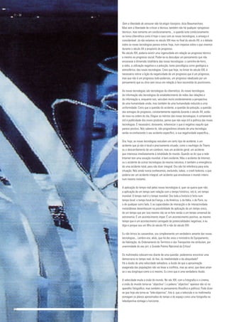 Sem a liberdade de censurar não há elogio lisonjeiro, dizia Beaumarchais.
Mas sem a liberdade de criticar a técnica, também não há qualquer «progresso
técnico», mas somente um condicionamento.., e quando este condicionamento
se torna cibernética como é hoje o caso com as novas tecnologias, a ameaça é
considerável. Já não estamos no século XIX mas no final do século XX, e o debate
sobre as novas tecnologias parece entrar, hoje, num impasse sobre o que vivemos
durante o século XX a propósito do progresso.
No século XIX, poderia existir uma ingenuidade em relação ao progresso técnico
e mesmo ao progresso social. Poder-se-ia desculpar um pensamento que não
encarasse a dimensão totalitária das novas tecnologias: o caminho-de-ferro,
a rádio, a utilização negativa e a poluição, tanto psicológica corno geológica e
atmosférica, das novas tecnologias. Creio que hoje, no limiar do século XXI, é
necessário retirar a lição da negatividade de um progresso que é um progresso,
mas que não é um progresso todo-poderoso, um progresso idealizado por um
pensamento que eu diria sem recuo em relação à face escondida do positivismo.
As novas tecnologias são tecnologias da cibernética. As novas tecnologias
da informação são tecnologias do estabelecimento de redes das relações e
da informação e, enquanto tais, veiculam muito evidentemente a perspectiva
de uma humanidade unida, mas também de uma humanidade reduzida a urna
uniformidade. Creio que a questão do acidente, a questão da poluição, a questão
dos estragos do progresso, constantemente repetida durante o século XX, estão
de novo na ordem do dia. Elogiar os méritos das novas tecnologias, é certamente
útil à publicidade dos novos produtos, penso que não seja útil à política das novas
tecnologias. É necessário, doravante, referenciar o que é negativo naquilo que
parece positivo. Nós sabemo-lo, não progredimos através de uma tecnologia
senão re-conhecendo o seu acidente específico, a sua negatividade específica...
Ora, hoje, as novas tecnologias veiculam um certo tipo de acidente, e um
acidente que já não é local e precisamente situado, como o naufrágio do Titanic
ou o descarrilamento de um comboio, mas um acidente geral, um acidente
que interessa imediatamente à totalidade do mundo. Quando se diz que a rede
Internet tem uma vocação mundial, é bem evidente. Mas o acidente de Internet,
ou o acidente de outras tecnologias da mesma natureza, é também a emergência
de uma acidente total, para não dizer integral. Ora não há referência para esta
situação. Nós ainda nunca conhecemos, excluindo, talvez, o crash bolsista, o que
poderia ser um acidente integral, um acidente que envolvesse o mundo inteiro
num mesmo instante.
A aplicação do tempo real pelas novas tecnologias é, quer se queira quer não,
a aplicação de um tempo sem relação com o tempo histórico, isto é, um tempo
mundial. O tempo real é o tempo mundial. Ora toda a história é feita num
tempo local, o tempo local da França, o da América, o da Itália, o de Paris, ou
o de qualquer outro lado. E as capacidades de interacção e de interactividade
instantâneas desembocam na possibilidade de aplicação de um tempo único,
de uni tempo que por isso mesmo não se re-fere senão a um tempo universal da
astronomia. É um acontecimento ímpar. É um acontecimento positivo, ao mesmo
tempo que é um acontecimento carregado de potencialidades negativas, e eu
digo-o porque sou uni filho do século XX e não do século XXI.
Eu não brinco às cassandras, sou simplesmente um verdadeiro amante das novas
tecnologias... Lembro-vos, aliás, que há dez anos o ministério do Equipamento,
da Habitação, do Ordenamento do Território e dos Transportes me atribuíam, por
unanimidade do seu júri, o Grande Prémio Nacional da Crítica!
Os multimedia colocam-nos diante de uma questão: poderemos encontrar uma
democracia no tempo real, do live, da imediatidade e da ubiquidade?
Há a ilusão de uma velocidade salvadora, a ilusão de que a aproximação
exagerada das populações não vai levar a conflitos, mas ao amor, que deve amar-
se o seu longínquo como a si mesmo. Eu creio que é uma verdadeira ilusão.
A velocidade muda a visão do mundo. No séc XIX, com a fotografia e o cinema,
a visão do mundo torna-se “objectiva” ( a palavra “objectivo” aparece não só no
aparelho fotográfico, mas também no pensamento filosófico e político). Pode dizer-
se que hoje ela torna-se “tele-objectiva”. Isto é, que a televisão e os multimedia
esmagam os planos aproximados do tempo e do espaço como uma fotografia na
teleobjectiva esmaga o horizonte.
11 - 38
12				 	 13
 