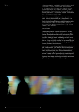 Res publica, a coisa pública, era a ideia que os romanos tinham de corno organizar
uma sociedade de iguais. Foi o primeiro conceito na democracia ocidental
de «domínio público». Nessa altura ninguém cunhou a expressão decorrente,
res privata «a coisa privada», mas o que é certo é que o exercício do direito à
privacidade depende do reconhecimento de um domínio público. É só dentro dos
limites do que é público que se pode reivindicar a privacidade. A distinção é muito
clara. E a democracia baseia-se nessa distinção.
A electricidade acelerou o domínio do público, através da TV, e do domínio
privado, através dos computadores e das redes. A convergência da TV e. dos
computadores, com a proliferação das redes celulares e de cabo, está a esbater
a distinção entre o domínio público e privado. O espaço da Internet não é neutral,
não tem fronteiras, não é estável nem unificado. É orgânico. Comporta-se
como um sistema auto-regulado em perpétuo movimento. E tornará totalmente
obsoletas as nossas ideias políticas.
consciência global
A televisão domina a ideia que fazemos das relações espaciais. Cada cadeia
de televisão partilha, mais ou menos com as outras a mesma representação da
realidade, particularmente quando estão a cobrir as mesmas notícias, desportos
ou qualquer acontecimento em directo. É isto que faz do mundo uma aldeia onde
toda a gente conhece toda a gente ou, pelo menos, onde toda a gente concorda,
com maior ou menor relutância, que toda a gente partilha o mesmo espaço. Hoje é
essa ideia de espaço que está a ser desafiada por uma nova foram de experiência
consciente, que a humanidade até hoje ainda não conhecia, e para a qual ainda
não existe designação no vocabulário psicológico.
A consciência é o termo central da globalização. Enquanto os críticos sociais corno
Hans Magnus Enzensberger, Jurgen Habermamu Jean Baudrillard reconheceram
correctamente que a consciência é um novo produto industrial, a sua abordagem
política estreitou o âmbito do seu estudo e afastou-os dos desenvolvimentos
mais completos que estão agora a dar-se. Pela primeira vez na história do mundo,
estamos a acelerar em direcção a um novo nível de consciência privado e público
ao mesmo tempo. Há pelo menos três características da tendência actual da
globalização que nos merecem considerações psicológicas (e não exclusivamente
políticas): transparência, instantaneidade e ambientes inteligentes.
242 - 244
14					 	 15
 