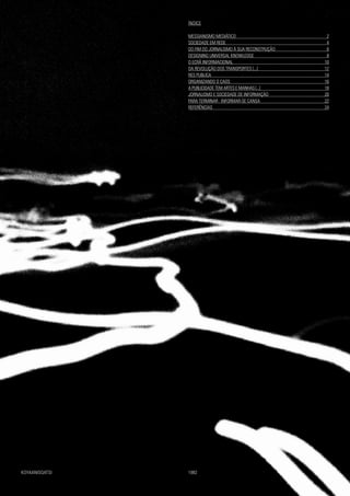 ÍNDICE
MESSIANISMO MEDIÁTICO				 2
SOCIEDADE EM REDE					 4
DO FIM DO JORNALISMO À SUA RECONSTRUÇÃO		 6
DESIGNING UNIVERSAL KNOWLEDGE			 8
O ECRÃ INFORMACIONAL				 10
DA REVOLUÇÃO DOS TRANSPORTES [...]			 12
RES PUBLICA					 14
ORGANIZANDO O CAOS					 16
A PUBLICIDADE TEM ARTES E MANHAS [...]			 18
JORNALISMO E SOCIEDADE DE INFORMAÇÃO			 20
PARA TERMINAR : INFORMAR-SE CANSA			 22
REFERÊNCIAS					 24
KOYAANISQATSI					 	 1982
 