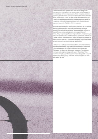 O segundo episódio surgiu porque um leitor muito atento, Cláudio Tereso,
procurou confirmar informações no que pensou ser uma notícia. Tratava-se de
um texto sobre os méritos da acupunctura no alívio de enxaquecas, publicado
na primeira página do caderno “Classificados”. Como o texto referia conclusões
de uma revista científica, o leitor deu-se ao trabalho de verificar e apurou que
a publicação concluía exatamente o oposto do que era referido no texto do DN:
a acupunctura tradicional chinesa não tem efeitos muito diferentes da sham
acupuncture (acupunctura fingida) no alívio de enxaquecas.
Procurando saber como é que tal informação fora publicada no DN, fui informado
pela Direção que a inserção do texto foi da responsabilidade da Direção
Comercial. Esta confirmou que o artigo era “da responsabilidade do Centro de
Terapias Chinesas, enviado pela agência de comunicação Inforpress”.
O leitor, aliás, já suspeitava que fosse um artigo publicitário, mas protestava pelo
facto de não aparecer qualquer referência expressa a publicidade. “Defendeu-se”
a Direção Comercial: “Efetivamente, o 2.º caderno do DN é na sua totalidade um
caderno comercial, logo toda a informação aí contida é de âmbito comercial pelo
que, automaticamente, se encontra ao abrigo da publicidade.”
A verdade é que a explicação não convenceu o leitor - nem a mim. Na mesma
página em que aparece esse artigo há três pequenas referências “Publicidade”
a outros tantos anúncios. Se o artigo principal não a tem é porque não é
“Publicidade” - ou alguém quer deixar o leitor no equívoco. E tem sido essa
a prática em todas as primeiras páginas do caderno “Classificados”. Isso é
inaceitável. A Direção do jornal, como primeira responsável por tudo quanto nele
se publica, seja informação, seja publicidade, informou-me que vai por termo a
esta “ratoeira” ao leitor.
18					 	 19
PARA SE VESTIR COM ROUPAS DE NOTÍCIA.
 