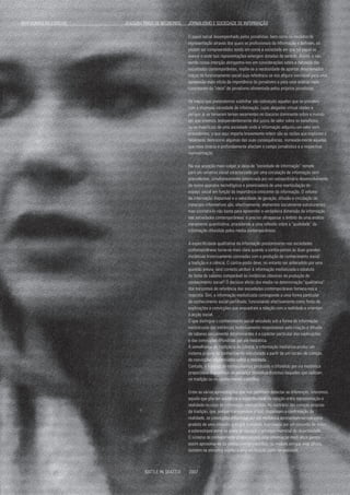 O papel social desempenhado pelos jornalistas, bem como os modelos de
representação através dos quais os profissionais da informação o definem, só
podem ser compreendidos tendo em conta a sociedade em que tal papel se
exerce e onde tais representações emergem dotadas de sentido. Assim, e não
sendo nossa intenção alongarmo-nos em considerações sobre a natureza das
sociedades contemporâneas, impõe-se a necessidade de apontar determinados
traços do funcionamento social cuja referência se nos afigura inevitável para uma
apreensão mais nítida da importância do jornalismo e para uma análise mais
consistente da "ideia" de jornalismo alimentada pelos próprios jornalistas.
Os traços que pretendemos sublinhar são sobretudo aqueles que se prendem
com a chamada sociedade de informação, cujas alegadas virtual idades e
perigos já se tornaram ternas recorrentes no discurso dominante sobre o mundo
em que vivemos. Independentemente dos juízos de valor sobre os benefícios
ou os malefícios de uma sociedade onde a informação adquiriu um valor sem
precedentes, o que aqui importa brevemente referir são as razões que explicam o
fenómeno, bem como algumas das suas consequências, nomeada-mente aquelas
que mais directa e profundamente afectam o campo jornalístico e a respectiva
representação.
Na sua acepção mais vulgar, a ideia de "sociedade de informação" remete
para um universo social caracterizado por uma circulação de informação sem
precedentes, simultaneamente potenciada por um extraordinário desenvolvimento
de novos aparatos tecnológicos e potenciadora de uma rearticulação do
espaço social em função da importância crescente da informação. O volume
de informação disponível e a velocidade de geração, difusão e circulação de
materiais informativos são, efectivamente, elementos socialmente estruturantes,
mas constatá-lo não basta para apreender a verdadeira dimensão da informação
nas sociedades contemporâneas: é preciso ultrapassar o âmbito de uma análise
meramente quantitativa, procedendo a uma reflexão sobre a "qualidade" da
informação difundida pelos media contemporâneos.
A especificidade qualitativa da informação predominante nas sociedades
contemporâneas torna-se mais clara quando a contra-pomos às duas grandes
instâncias historicamente conotadas com a produção de conhecimento social:
a tradição e a ciência. O contra-ponto deve, no entanto ser antecedido por uma
questão prévia: será correcto atribuir à informação mediatizada o estatuto
de fonte de saberes comparável às instâncias clássicas de produção de
conhecimento social? O decisivo efeito dos media na determinação "qualitativa"
dos horizontes de referência das sociedades contemporâneas fornece-nos a
resposta. Sim, a informação mediatizada corresponde a uma forma particular
de conhecimento social partilhado, funcionando efectivamente como fonte de
explicações e convicções que enquadram a relação com a realidade e orientam
a acção social.
O que distingue o conhecimento social veiculado sob a forma de informação
mediatizada das instâncias historicamente responsáveis pela criação e difusão
de saberes socialmente determinantes é o carácter particular das explicações
e das convicções difundidas por via mediática.
À semelhança da tradição e da ciência, a informação mediática produz um
sistema próprio de conhecimento estruturado a partir de um núcleo de crenças,
de convicções credenciadas sobre a realidade.
Contudo, o sistema de conhecimentos produzido e difundido por via mediática
proporciona dispositivos de pertença simbólica distintos daqueles que radicam
na tradição ou no conhecimento científico.
Entre as várias aproximações que nos permitem detectar as diferenças, reteremos
aquela que põe em evidência a especificidade da relação entre representação e
realidade no caso da informação mediatizada. Ao contrário das crenças próprias
da tradição, que, porque transcendem o real, dispensam a confirmação da
realidade, as convicções difundidas por via mediática apresentam-se-nos como
produto de uma consulta prévia à realidade, legitimada por um conjunto de mitos
e estereótipos entre os quais se destaca o princípio matricial da objectividade.
O sistema de conhecimento proporcionado pela informação medi ática parece
assim aproximar-se do conhecimento científico, na medida em que este último
também se encontra sujeito a uma verificação junto da realidade.
FANTASMAS AO ESPELHO 		 JOAQUIM TRIGO DE NEGREIROS JORNALISMO E SOCIEDADE DE INFORMAÇÃO
BATTLE IN SEATTLE 2007
 