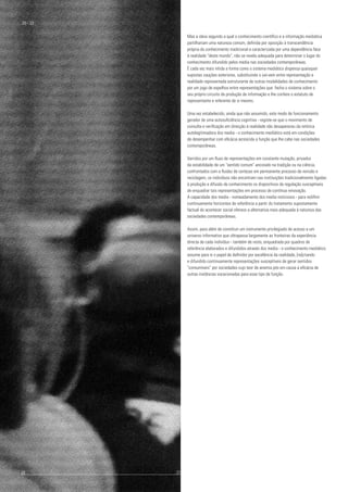 Mas a ideia segundo a qual o conhecimento científico e a informação mediática
partilhariam uma natureza comum, definida por oposição à transcendência
própria do conhecimento tradicional e caracterizada por uma dependência face
à realidade "deste mundo", não se revela adequada para determinar o lugar do
conhecimento difundido pelos media nas sociedades contemporâneas.
É cada vez mais nítida a forma como o sistema mediático dispensa quaisquer
supostas cauções exteriores, substituindo o vai-vem entre representação e
realidade representada estruturante de outras modalidades de conhecimento
por um jogo de espelhos entre representações que: fecha o sistema sobre o
seu próprio circuito de produção de informação e lhe confere o estatuto de
representante e referente de si mesmo.
Uma vez estabelecido, ainda que não assumido, este modo de funcionamento
gerador de uma autosuficiência cognitiva - registe-se que o movimento de
consulta e verificação em direcção à realidade não desapareceu da retórica
autolegitimadora dos media - o conhecimento mediático está em condições
de desempenhar com eficácia acrescida a função que lhe cabe nas sociedades
contemporâneas.
Varridos por um fluxo de representações em constante mutação, privados
da estabilidade de um "sentido comum" ancorado na tradição ou na ciência,
confrontados com a fluidez de certezas em permanente processo de revisão e
reciclagem, os indivíduos não encontram nas instituições tradicionalmente ligadas
à produção e difusão de conhecimento os dispositivos de regulação susceptíveis
de enquadrar tais representações em processo de contínua renovação.
A capacidade dos media - nomeadamente dos media noticiosos - para redifinir
continuamente horizontes de referência a partir do tratamento supostamente
factual do acontecer social oferece a alternativa mais adequada à natureza das
sociedades contemporâneas.
Assim, para além de constituir um instrumento privilegiado de acesso a um
universo informativo que ultrapassa largamente as fronteiras da experiência
directa de cada indivíduo - também de resto, enquadrada por quadros de
referência elaborados e difundidos através dos media - o conhecimento mediático
assume para si o papel de definidor por excelência da realidade, [re]criando
e difundido continuamente representações susceptíveis de gerar sentidos
"consumíveis" por sociedades cujo teor de anemia pós em causa a eficácia de
outras instâncias vocacionadas para esse tipo de função.
30 - 33
20					 	 21
 