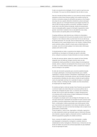 A SOCIEDADE EM REDE 				 MANUEL CASTELLS SOCIEDADE EM REDE
A rede é um conjunto de nós interligados. Um nó é o ponto no qual uma curva
se intercepta. O nó a que nos referimos depende do tipo de redes em causa.
Estas são: mercados da bolsa de valores e as suas centrais de serviços auxiliares
avançados,na rede de fluxos financeiros globais; são conselhos nacionais de
ministros e comissários europeus da rede política que governa a Unia Europeia;
são campos de coca e papoila, laboratórios clandestinos, pistas de aterragem
secretas, gangs de rua e instituições financeiras para lavagem de dinheiro em
rede de tráfico de droga que penetra as economias, sociedades e Estados do
mundo inteiro; são ainda sistemas de televisão, estúdios de entretenimento,
meios de computação gráfica, equipas de informação e equipamentos moveis
gerando, transmitindo e recebendo sinais na rede global dos novos media,
raízes da cultura e da opinião publica na Era da Informação.
A topologia definida por redes determina que a distância (ou Intensidade e
frequência da interacção) entre dois pontos (ou posições sociais) é menor (ou mais
frequente ou mais intensa) se ambos os pontos forem nós de uma rede do que
se não lhe pertencerem. Por outro lado, dentro de determinada rede, os fluxos não
têm distância ou tem a mesma distância entre os nós. Portanto, a distância (física,
social, económica, política, cultural) é a mesma, para um determinado ponto
ou posição, varia entre zero (para qualquer nó na mesma rede) e infinito (para
qualquer ponto externo à rede).
A inclusão/exclusão em redes e a arquitectura das relações entre elas,
possibilitadas por tecnologias de informação que operam à velocidade,
da luz, configuram os processos e funções dominantes nas nossas sociedades.
As redes são estruturas abertas, capazes de se expandir de forma ilimitada,
integrando novos nós desde que consigam comunicar dentro da rede,
nomeadamente, desde que partilhem os mesmos códigos de comunicação (por
exemplo, valores ou objectivos de desempenho) Uma estrutura social, com base
em redes, é um sistema altamente dinâmico, aberto, susceptível de inovação e
isento de ameaças ao seu equilíbrio.
As redes são instrumentos apropriados para a economia capitalista baseada
na inovação, globalização e concentração descentralizada; para o trabalho,
trabalhadores e empresas baseadas na flexibilidade e adaptabilidade; para uma
cultura de desconstrução e reconstrução contínuas; para uma política destinada
ao processamento instantâneo de novos valores e estados de espírito públicos;
e para uma organização social que vise a superação do espaço e a aniquilação
do tempo. Contudo, a morfologia da rede é também uma fonte extraordinária
de reorganização das relações de poder.
As conexões que ligam as redes (por exemplo, fluxos financeiros que assumindo
o controlo de impérios dos media influenciam os processos políticos) são os
instrumentos privilegiados de poder. Assim, os conectores são es detentores
do poder. Uma vez que as redes são múltiplas, os códigos interoperacionais
e os conectores entre as redes tornam-se origens fundamentais da formação,
orientação e desorientação das sociedades.
A convergência da evolução social e das tecnologias de informação criou uma
nova base material para o desempenho de actividades em toda a estrutura social
que define os processos predominantes, dando forma a própria estrutura social.
Assim, as observações e análises apresentadas neste volume parecem indicar
que a nova economia está organizada em torno dessas redes globais de capital,
gestão e informação cujo acesso ao know-how tecnológico está na origem da sua
produtividade e competitividade.
Firmas de negócios e, cada vez mais, organizações e instituições, organizam-se
em redes de geometria variável cuja interacção supera as tradicionais diferenças
entre empresas e pequenos negócios, atravessando sectores e espalhando-se por
diferentes agrupamentos geográficos de unidades económicas.
Assim, o processo de trabalho é eada vez mais individualizado, o trabalho
está desagregado no desempenho e reintegrado no resultado, através da
multiplicidade de tarefas interligadas em diferentes locais, introduzindo uma nova
divisão de trabalho mais próxima dos atributos/capacidades de cada trabalhador
do que da organização da tarefa.
 