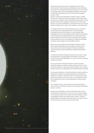 A pergunta "será que a Internet vai levar ao desaparecimento dos jornais,
rádios e televisão?" esteve presente nas confabulações de muitos profissionais
do jornalismo no início da segunda metade dos anos noventa. Por muito estranho
que nos possa parecer esta foi uma interrogação partilhada por muitos quando,
em 1998-1999, a generalização da Internet a vastas parcelas da população
começou a ocorrer.
Quando se caracteriza essa interrogação de "estranha" é porque a evolução
da Internet veio a demonstrar quanto essa perspectiva do futuro estava errada.
Mas, porque é que chegámos a colocar tal hipótese? Tecnologicamente, a Internet
possibilita a todos consumir informação e entretenimento e ao mesmo tempo
produzi-los. Se existia a possibilidade de ir directamente às fontes, para que seria
necessário mediadores como os jornais, rádio, televisão e os seus profissionais?
A introdução da Internet, por muito revolucionária que seja, e é, desenrolou-
se num contexto onde a experimentação prévia com outras tecnologias
de informação já havia ocorrido, embora sem o sucesso desejado, dada a
inadaptação das mesmas às necessidades das práticas profissionais jornalísticas
e de diferenciação e/ou complementaridade face aos suportes já existentes e
à falta de massa crítica em termos de número de utilizadores junto do público.
A Internet apresentou-se como uma tecnologia mais moldável às necessidades
jornalísticas, capaz de agregar uma massa de público potencial.
Mesmo que exista uma rígida estrutura de produção informativa e que nela
existam forças homogeneizantes, há que ter presente a existência de uma
força contrária que é a autonomia dos papéis informativos dos jornalistas,
uma autonomia que,em sistemas democráticos, é também alimentada pelas
audiências.
A característica principal da inclinação revolucionária é que a Internet, e aquilo
que ela representa (a comunicação digital, interactividade na comunicação
horizontal e vertical, acessibilidade global, etc.), marca um momento de mudança
na história do jornalismo.
Por sua vez, da parte da inclinação evolucionária, a Internet é vista como
introduzindo mudanças no jornalismo, enquanto instituição económica e social,
como prática profissional, e também para o papel do jornalista, mas na essência o
jornalismo continuará a ser desenvolvido de um modo relativamente convencional.
No que respeita à publicação, a inclinação revolucionária considera a plataforma
tecnológica tão avançada e com tantas possibilidades de comunicação com a
audiência que, na prática, o pensamento centra-se na ideia de que o jornalismo
deve partir do princípio que, ao criar uma peça, o seu encaminhamento primário
será a publicação online e partir daí para a publicação nos restantes suportes
tecnológicos.
Como se diferencia então o jornalismo online de outros tipos de jornalismo,
como o radiofónico, de imprensa ou televisivo? Em primeiro lugar pela tecnologia
associada - a Internet.
No quadro da multimedialidade, o jornalista toma decisões sobre o formato
mais indicado para um dado assunto - se é a escrita e som, se deve ter imagem
e se essa deve ser animada ou não - fazendo uso da interactividade tem de gerir
as possibilidades e espaços para o público escrever, interagir e, utilizando a
hipertextualidade, tem de equacionar as formas de ligar o seu artigo com outros,
sob a forma de arquivos ou outros contributos através de links.
261 - 273
6					 	 7
 