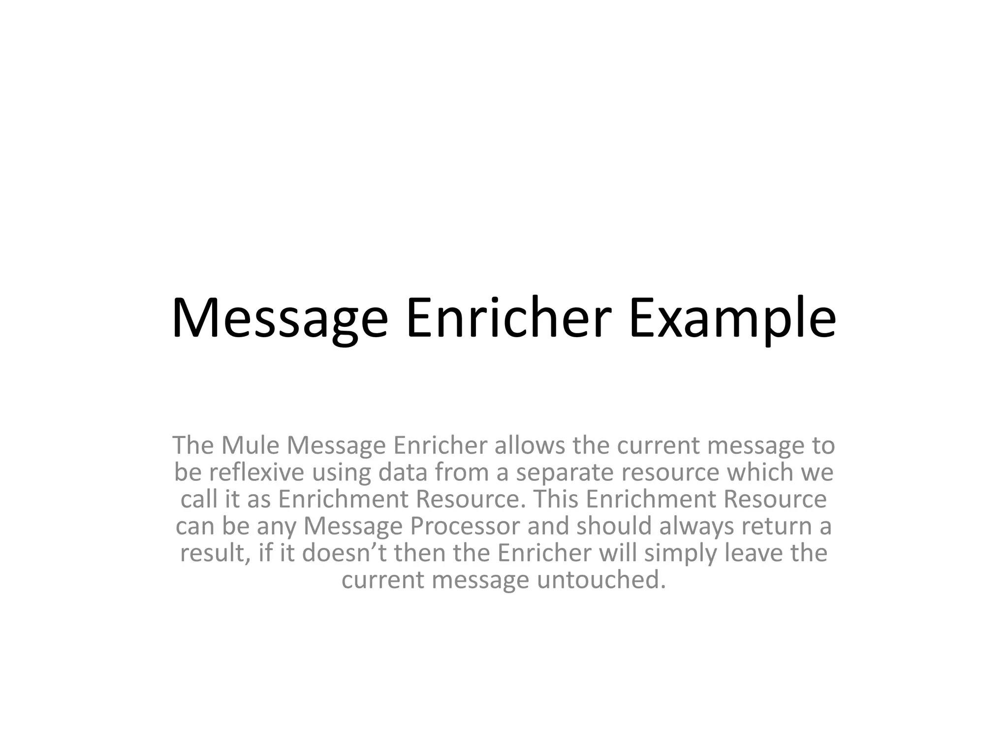 Message Enricher Example
The Mule Message Enricher allows the current message to
be reflexive using data from a separate resource which we
call it as Enrichment Resource. This Enrichment Resource
can be any Message Processor and should always return a
result, if it doesn’t then the Enricher will simply leave the
current message untouched.