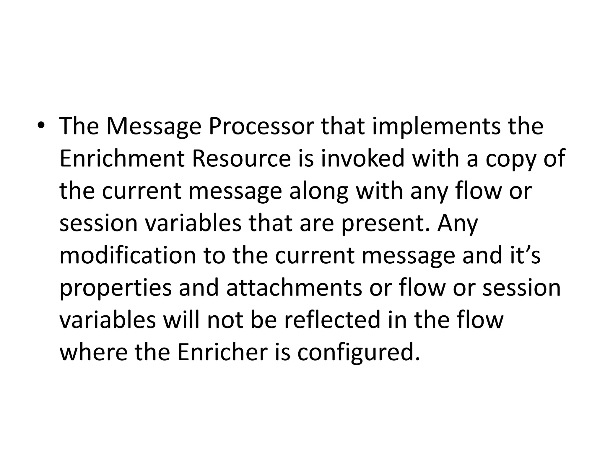 • The Message Processor that implements the
Enrichment Resource is invoked with a copy of
the current message along with any flow or
session variables that are present. Any
modification to the current message and it’s
properties and attachments or flow or session
variables will not be reflected in the flow
where the Enricher is configured.