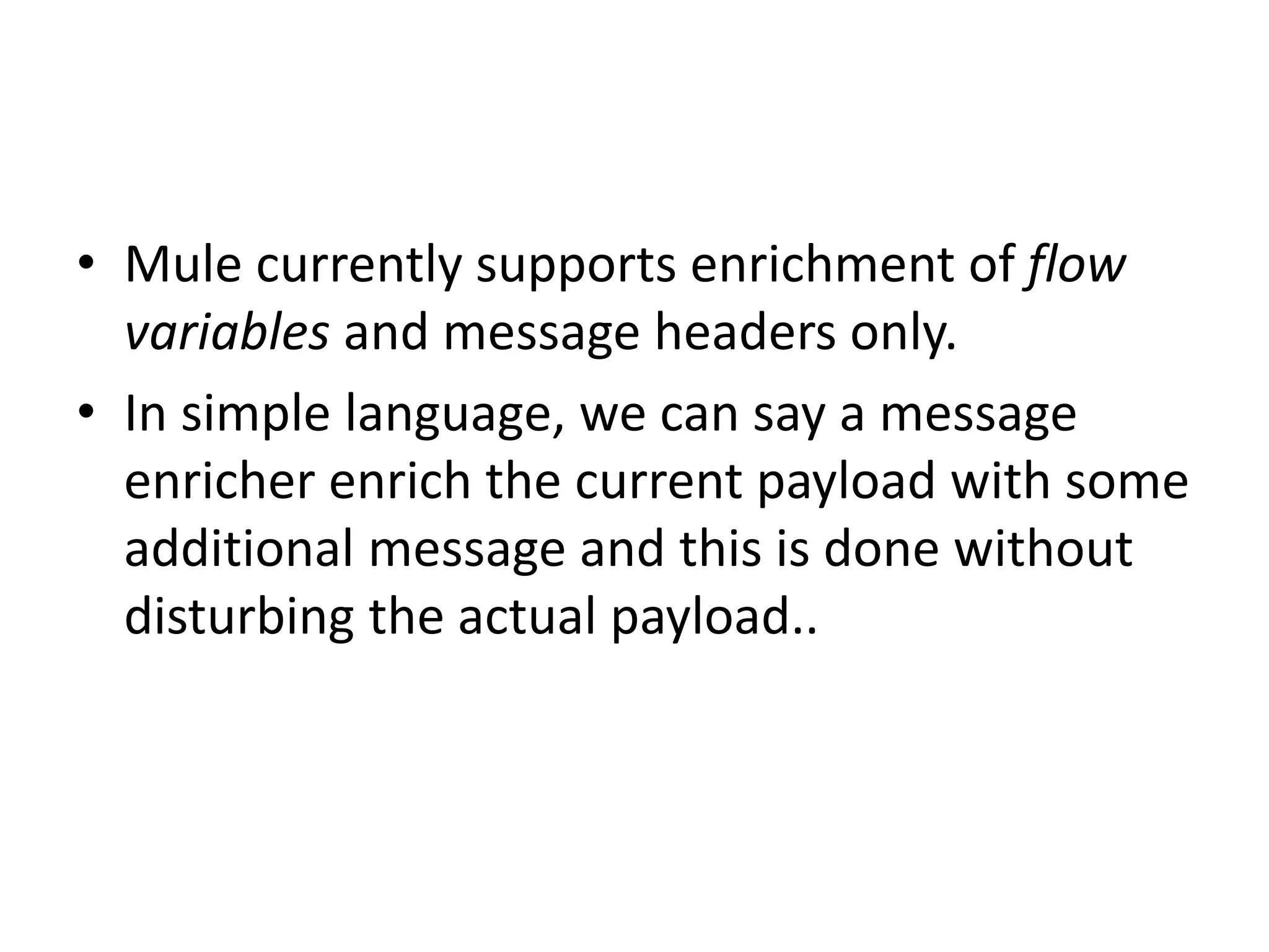 • Mule currently supports enrichment of flow
variables and message headers only.
• In simple language, we can say a message
enricher enrich the current payload with some
additional message and this is done without
disturbing the actual payload..