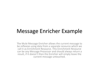 Message Enricher Example
The Mule Message Enricher allows the current message to
be reflexive using data from a separate resource which we
call it as Enrichment Resource. This Enrichment Resource
can be any Message Processor and should always return a
result, if it doesn’t then the Enricher will simply leave the
current message untouched.
 