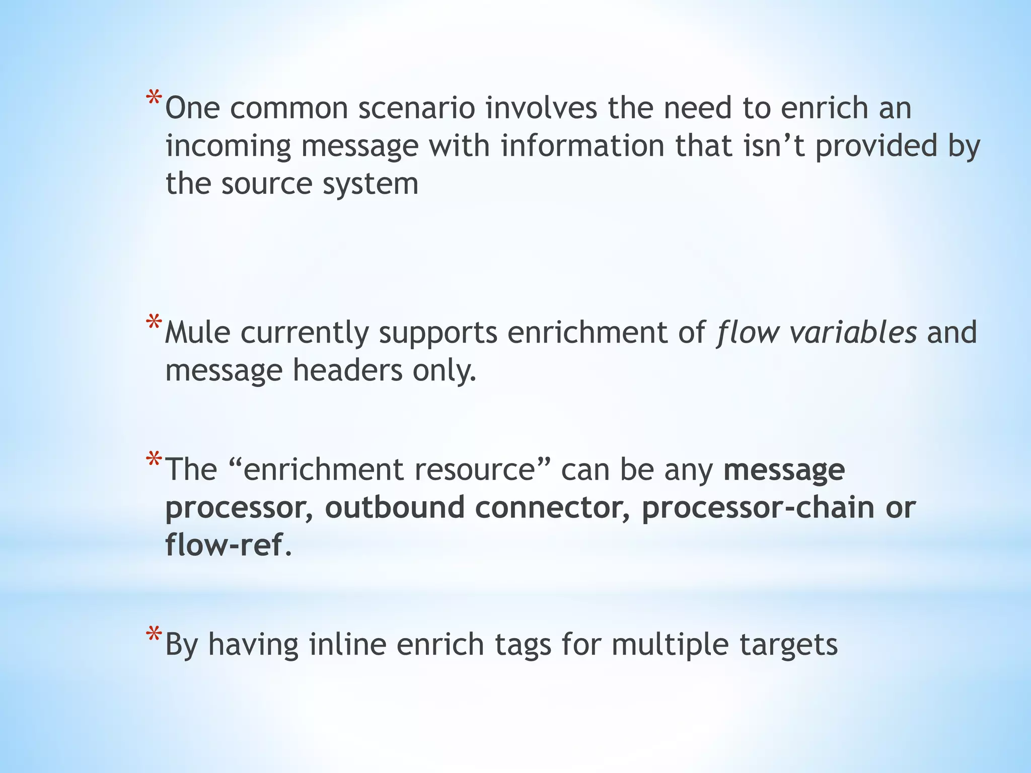 *One common scenario involves the need to enrich an
incoming message with information that isn’t provided by
the source system
*Mule currently supports enrichment of flow variables and
message headers only.
*The “enrichment resource” can be any message
processor, outbound connector, processor-chain or
flow-ref.
*By having inline enrich tags for multiple targets
 