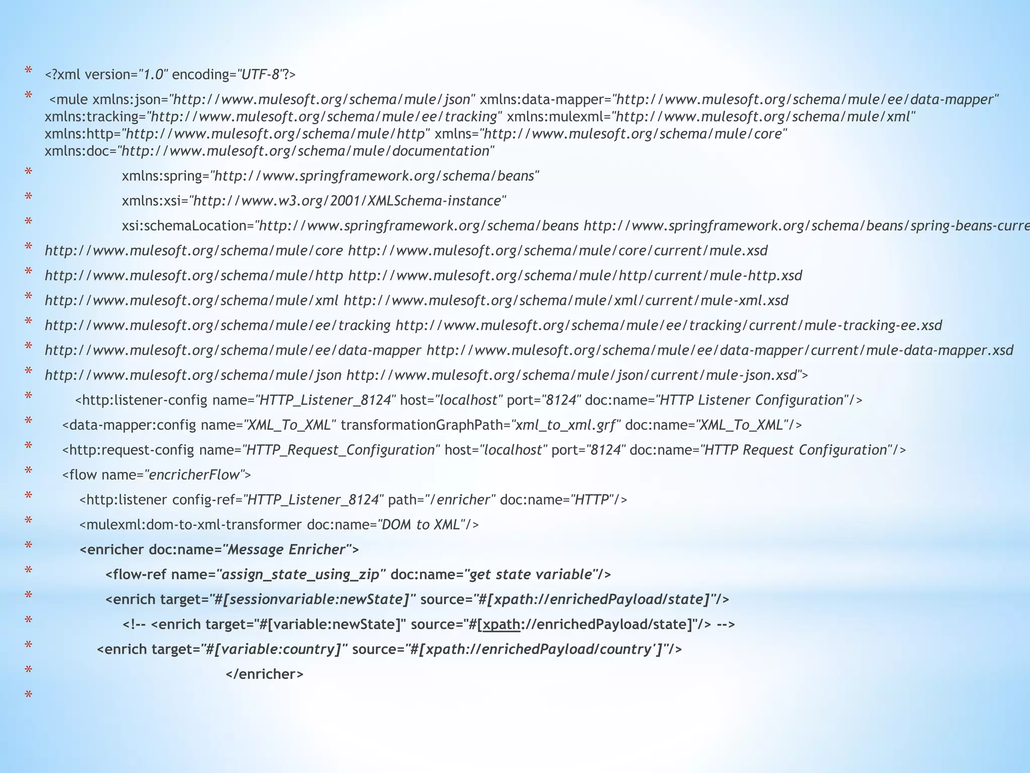 * <?xml version="1.0" encoding="UTF-8"?>
* <mule xmlns:json="http://www.mulesoft.org/schema/mule/json" xmlns:data-mapper="http://www.mulesoft.org/schema/mule/ee/data-mapper"
xmlns:tracking="http://www.mulesoft.org/schema/mule/ee/tracking" xmlns:mulexml="http://www.mulesoft.org/schema/mule/xml"
xmlns:http="http://www.mulesoft.org/schema/mule/http" xmlns="http://www.mulesoft.org/schema/mule/core"
xmlns:doc="http://www.mulesoft.org/schema/mule/documentation"
* xmlns:spring="http://www.springframework.org/schema/beans"
* xmlns:xsi="http://www.w3.org/2001/XMLSchema-instance"
* xsi:schemaLocation="http://www.springframework.org/schema/beans http://www.springframework.org/schema/beans/spring-beans-curre
* http://www.mulesoft.org/schema/mule/core http://www.mulesoft.org/schema/mule/core/current/mule.xsd
* http://www.mulesoft.org/schema/mule/http http://www.mulesoft.org/schema/mule/http/current/mule-http.xsd
* http://www.mulesoft.org/schema/mule/xml http://www.mulesoft.org/schema/mule/xml/current/mule-xml.xsd
* http://www.mulesoft.org/schema/mule/ee/tracking http://www.mulesoft.org/schema/mule/ee/tracking/current/mule-tracking-ee.xsd
* http://www.mulesoft.org/schema/mule/ee/data-mapper http://www.mulesoft.org/schema/mule/ee/data-mapper/current/mule-data-mapper.xsd
* http://www.mulesoft.org/schema/mule/json http://www.mulesoft.org/schema/mule/json/current/mule-json.xsd">
* <http:listener-config name="HTTP_Listener_8124" host="localhost" port="8124" doc:name="HTTP Listener Configuration"/>
* <data-mapper:config name="XML_To_XML" transformationGraphPath="xml_to_xml.grf" doc:name="XML_To_XML"/>
* <http:request-config name="HTTP_Request_Configuration" host="localhost" port="8124" doc:name="HTTP Request Configuration"/>
* <flow name="encricherFlow">
* <http:listener config-ref="HTTP_Listener_8124" path="/enricher" doc:name="HTTP"/>
* <mulexml:dom-to-xml-transformer doc:name="DOM to XML"/>
* <enricher doc:name="Message Enricher">
* <flow-ref name="assign_state_using_zip" doc:name="get state variable"/>
* <enrich target="#[sessionvariable:newState]" source="#[xpath://enrichedPayload/state]"/>
* <!-- <enrich target="#[variable:newState]" source="#[xpath://enrichedPayload/state]"/> -->
* <enrich target="#[variable:country]" source="#[xpath://enrichedPayload/country']"/>
* </enricher>
*
 
