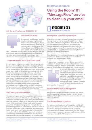 08
                                                                      Information sheet:
                                                                      Using the Room101
                                                                      “MessageFlow” service
                                                                      to clean up your email

                                                                              Room101
Call Richard Fincher now 0845 0036 101                                        internet services


                         The best of both worlds                      MessageFlow spam filtering techniques
                          As a Microsoft Small Business Specialist,   When it comes to spam, MessageFlow uses three methods of
                          installing and supporting Microsoft         filtering. Firstly, our mail servers are linked 24 hours a day to
                          Small Business Server is a good choice      some of the industry’s leading Realtime Blackhole Lists (RBLs).
                          for your clients with 5 or more users. It   This type of filtering (by-reputation) is very effective, and
                          certainly makes a lot more sense than       currently our servers intercept about 3.5 million spams per
                          having all those pesky POP boxes on         month using this method. There is an opt-out which clients can
                          some random consumer ISP! However,          use temporarily if a key contact of theirs is sending from the
what if there were a hosting service product designed from the        network of a currently blacklisted ISP .
ground up to work in co-operation with Microsoft Exchange,
rather than attempting to provide a low-cost and poor                 Secondly, we run the incoming emails against an up-to-date list
alternative to it? Enter MessageFlow from Room101 Ltd.                of valid users. This beats all those “guessed email address”
                                                                      spammers (and there are a lot of them!)
“Unrouteable address” errors - how to avoid these
                                                                      Finally, we have a proprietory content filtering system which
It is best practice in the internet industry for a domain name to     updates every minute with news about the content of current
be setup with two MX record servers for relaying email. This is       spamming campaigns. A typical spam mailshot these days is a
because when one is heavily conjested or down, the other will         billion or more recipients - unless your client is in the first 1000
accept the mail instead. Most clients with a basic SBS setup will                            or so emails spammed to, MessageFlow
simply have a single MX record pointing directly at their ADSL                               will recognise the content of a spam
line, on which Microsoft Exchange is listening to the whole                                  which may have made it past the other
world. With Room101’s “MessageFlow” service, email is first                                  checks. It can then either wipe it, tag it or
routed through one of our two Towers, thus providing a much                                  dump it in a special SpamBox webmail
more resilient network topology, and also ensuring that even                                 system for the client’s perusal, should they
hours of ADSL downtime will not result in emails to your client                              wonder if a genuine email has been
bouncing back to the sender. (In these times of uncertainty,                                 wrongly intercepted. (Tagging is great for
receiving an “Unrouteable address” bounce back for any                                       testing purposes, or whilst the client is
company can cast a shadow over the company’s reputation.              getting used to the system).
Perhaps they went bust?) MessageFlow will store and forward
emails until the ADSL connectivity problem is resolved.               What are the limitations of MessageFlow?

Mail cleaning with MessageFlow                                        We recognise that clients and resellers hate “per user” charges,
                                                                      therefore, we charge instead per block of 5 domain names.
There are many good spam filtering solutions which work on            Additional blocks of 5 domain names can be added to the basic
Exchange Servers, so why did we build a spam filtering                service for £50 +VAT.
component into MessageFlow which works on hosted servers?
Well, now that spam is about 99.9% of all emails, it can severely     The MessageFlow pricing options
reduce ADSL speed if each of these emails has to come into
your client’s office before being rejected. Having Exchange-          The recommended resale price of MessageFlow is £250 + VAT
based filtering is important, because it can keep a junk folder on    per annum. There is no setup fee. However, we’ve found thusfar
your users’ systems which they can examine. But let’s save that       that most of the signups have been through IT Support
for the emails which might be genuine, and let MessageFlow            Companies, who are reselling the product to their own clients.
remove the stuff which is OBVIOUSLY spam, such as made up             For these, we’ve introduced a generous reseller discount of 30%,
usernames (eg webmaster@yourclient.com) Basically, we cut             making your price £175 + VAT per annum.
down about 85% of spam; the remaining 15% is filtered locally.

Room 101, Erico House, 93-99 Upper Richmond Road,                     Tel: 0845 0036 101 Fax: 0845 0037 101
Putney, London SW15 2TG                                               email: info@room101.co.uk www.room101.co.uk
 