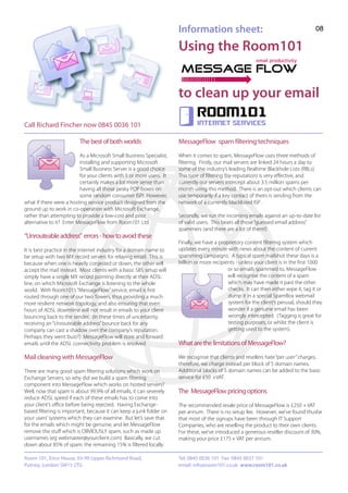Information sheet:                                              08

                                                                      Using the Room101


                                                                      to clean up your email
                                                                              Room101
Call Richard Fincher now 0845 0036 101                                        internet services


                         The best of both worlds                      MessageFlow spam filtering techniques
                          As a Microsoft Small Business Specialist,   When it comes to spam, MessageFlow uses three methods of
                          installing and supporting Microsoft         filtering. Firstly, our mail servers are linked 24 hours a day to
                          Small Business Server is a good choice      some of the industry’s leading Realtime Blackhole Lists (RBLs).
                          for your clients with 5 or more users. It   This type of filtering (by-reputation) is very effective, and
                          certainly makes a lot more sense than       currently our servers intercept about 3.5 million spams per
                          having all those pesky POP boxes on         month using this method. There is an opt-out which clients can
                          some random consumer ISP! However,          use temporarily if a key contact of theirs is sending from the
what if there were a hosting service product designed from the        network of a currently blacklisted ISP .
ground up to work in co-operation with Microsoft Exchange,
rather than attempting to provide a low-cost and poor                 Secondly, we run the incoming emails against an up-to-date list
alternative to it? Enter MessageFlow from Room101 Ltd.                of valid users. This beats all those “guessed email address”
                                                                      spammers (and there are a lot of them!)
“Unrouteable address” errors - how to avoid these
                                                                      Finally, we have a proprietory content filtering system which
It is best practice in the internet industry for a domain name to     updates every minute with news about the content of current
be setup with two MX record servers for relaying email. This is       spamming campaigns. A typical spam mailshot these days is a
because when one is heavily conjested or down, the other will         billion or more recipients - unless your client is in the first 1000
accept the mail instead. Most clients with a basic SBS setup will                            or so emails spammed to, MessageFlow
simply have a single MX record pointing directly at their ADSL                               will recognise the content of a spam
line, on which Microsoft Exchange is listening to the whole                                  which may have made it past the other
world. With Room101’s “MessageFlow” service, email is first                                  checks. It can then either wipe it, tag it or
routed through one of our two Towers, thus providing a much                                  dump it in a special SpamBox webmail
more resilient network topology, and also ensuring that even                                 system for the client’s perusal, should they
hours of ADSL downtime will not result in emails to your client                              wonder if a genuine email has been
bouncing back to the sender. (In these times of uncertainty,                                 wrongly intercepted. (Tagging is great for
receiving an “Unrouteable address” bounce back for any                                       testing purposes, or whilst the client is
company can cast a shadow over the company’s reputation.                                     getting used to the system).
Perhaps they went bust?) MessageFlow will store and forward
emails until the ADSL connectivity problem is resolved.               What are the limitations of MessageFlow?

Mail cleaning with MessageFlow                                        We recognise that clients and resellers hate “per user” charges,
                                                                      therefore, we charge instead per block of 5 domain names.
There are many good spam filtering solutions which work on            Additional blocks of 5 domain names can be added to the basic
Exchange Servers, so why did we build a spam filtering                service for £50 +VAT.
component into MessageFlow which works on hosted servers?
Well, now that spam is about 99.9% of all emails, it can severely     The MessageFlow pricing options
reduce ADSL speed if each of these emails has to come into
your client’s office before being rejected. Having Exchange-          The recommended resale price of MessageFlow is £250 + VAT
based filtering is important, because it can keep a junk folder on    per annum. There is no setup fee. However, we’ve found thusfar
your users’ systems which they can examine. But let’s save that       that most of the signups have been through IT Support
for the emails which might be genuine, and let MessageFlow            Companies, who are reselling the product to their own clients.
remove the stuff which is OBVIOUSLY spam, such as made up             For these, we’ve introduced a generous reseller discount of 30%,
usernames (eg webmaster@yourclient.com) Basically, we cut             making your price £175 + VAT per annum.
down about 85% of spam; the remaining 15% is filtered locally.

Room 101, Erico House, 93-99 Upper Richmond Road,                     Tel: 0845 0036 101 Fax: 0845 0037 101
Putney, London SW15 2TG                                               email: info@room101.co.uk www.room101.co.uk
 