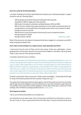 Don’t be a sucker for the Planning Fallacy
In his book Thinking Fast and Slow, Daniel Kahneman provides some interesting examples in support
of what he calls the “Planning Fallacy”:
- 1997 proposed new Scottish Parliament building 40 million (pounds)
Completed in 2004 at roughly 431 million (pounds)
- 2005 study of rail projects undertaken worldwide between 1969 and 1998:
90% of cases the number of passengers projected to use the system was overestimated. On
average planners overestimated how many people would use the new rail project by 106%.
Average cost overrun was 45%
- 2002 American survey of homeowners found that the cost to remodel the kitchen:
Average expected: $ 18 658
Average realised: $ 38 769 (Kahneman, 2013)
Moral of the story here is be sceptical of projected timeframes, budgets etc. and prepare yourself for
things not going according to plan.
Don’t make survival contingent on a single outcome, make optionality your friend
I shall recount here the story of Thales and the olive presses. Thales was a philosopher, a Greek-
speaking Ionian of Phoenician stock from the coastal town of Miletus in Asia Minor. We know about
Thales, in part, because of the writings of Aristotle.
In Aristotle’s words the story is as follows:
“When they reproached him [Thales] because of his poverty, as though philosophy were no use, it is
said that, having observed through his study of the heavenly bodies that there would be a large olive
crop, he raised a little capital while it was still winter, and paid deposits on all the olive presses in
Miletus and Chios, hiring them cheaply because no one bid against him. When the appropriate time
came there was a sudden rush of requests for the presses; he then hired them out on his own terms
and so made a large profit, thus demonstrating that it is easy for philosophers to be rich, if they wish,
but that it is not in this that they are interested.” (Pessin, Morris Engel, 2015)
Aristotle’s reasoning for Thales success was in Thales superior knowledge “…having observed through
his study of the heavenly bodies that there would be a large olive crop, …”
The reality is that Thales had entered into what appears to be the first option on record. You see Thales
had the right, but not the obligation, to use the olive presses in case there would be a surge in demand.
The providers of the olive presses had the obligation, not the right. Thales paid a small price for that
privilege, with a limited loss and large possible outcome. (Taleb, 2014)
Don’t depend on intuition
I like to use the Monty Hall problem as an example here.
Let’s pretend we are on a game show. There are three doors and behind one of the doors is a prize, in
this case a new car. There is a goat behind each of the other doors. The game show host knows what
 