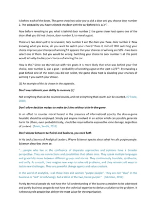 is behind each of the doors. The game show host asks you to pick a door and you choose door number
2. The probability you have selected the door with the car behind it is 1/3rd
.
Now before revealing to you what is behind door number 2 the game show host opens one of the
doors that you did not choose, door number 3, to reveal a goat.
There are two doors yet to be revealed, door number 1 and the door you chose, door number 2. Now
knowing what you know, do you want to switch your choice? Does it matter? Will switching your
choice improve your chances of winning? It appears that your chances of winning are 50% - two doors
select one of them. But you would be wrong. Switching your choice to door number 1 at this point
would actually double your chances of winning the car.
How is this? Since we started out with two goats it is more likely that what was behind your first
choice, door number 2, was a goat – probability of selecting a goat at the start is 2/3rds
. By revealing a
goat behind one of the doors you did not select, the game show host is doubling your chances of
winning if you switch your choice.
[1] An example of this is shown in the appendix.
Don’t overestimate your ability to measure [2]
Not everything that can be counted counts, and not everything that counts can be counted. (O’Toole,
2010)
Don’t allow decision makers to make decisions without skin-in-the-game
In an effort to counter moral hazard in the presence of informational opacity the skin-in-game
heuristic should be employed. Simply put anyone involved in an action which can possibly generate
harm for others, even probabilistically, should be required to be exposed to some damage, regardless
of context. (Taleb, Sandis, 2013)
Don’t choose between technical and business, you need both
In his books Secrets of Analytical Leaders, Wayne Eckerson speaks about what he calls purple people.
Eckerson describes them as:
“…..people who live at the confluence of disparate approaches and opinions have a broader
perspective. They see connections and possibilities that others miss. They speak multiple languages
and gracefully move between different groups and norms. They continuously translate, synthesize,
and unify. As a result, they imagine new ways to solve old problems, and they reinvent old ways to
tackle new challenges. They are powerful change agents and value creators.
In the world of analytics, I call these men and women “purple people”. They are not “blue” in the
business or “red” in technology, but a blend of the two, hence purple.” (Eckerson, 2012)
Purely technical people do not have the full understanding of the business problem to be addressed
and purely business people do not have the technical expertise to derive a solution to the problem. It
is these purple people that deliver the most value for the organisation.
 