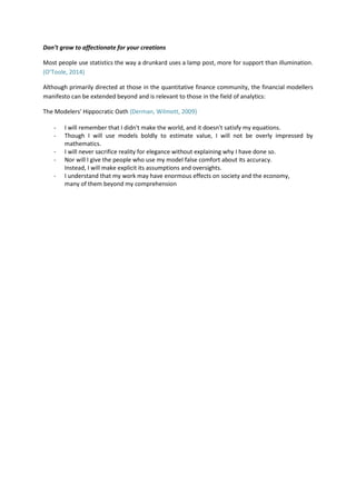 Don’t grow to affectionate for your creations
Most people use statistics the way a drunkard uses a lamp post, more for support than illumination.
(O’Toole, 2014)
Although primarily directed at those in the quantitative finance community, the financial modellers
manifesto can be extended beyond and is relevant to those in the field of analytics:
The Modelers' Hippocratic Oath (Derman, Wilmott, 2009)
- I will remember that I didn't make the world, and it doesn't satisfy my equations.
- Though I will use models boldly to estimate value, I will not be overly impressed by
mathematics.
- I will never sacrifice reality for elegance without explaining why I have done so.
- Nor will I give the people who use my model false comfort about its accuracy.
Instead, I will make explicit its assumptions and oversights.
- I understand that my work may have enormous effects on society and the economy,
many of them beyond my comprehension
 