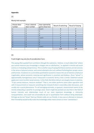 Appendix:
[1]
Monty Hall example:
Choose door
number
Prize is behind
door number
Door opened by
game show host
Result of switching Result of staying
1 1 2 or 3 X 
1 2 3  X
1 3 2  X
2 1 3  X
2 2 1 or 3 X 
2 3 1  X
3 1 2  X
3 2 1  X
3 3 1 or 2 X 
6/9 3/9
[2]
Frank Knight may also be of consideration here:
The saying often quoted from Lord Kelvin (though the substance, I believe, is much older) that "where
you cannot measure your knowledge is meagre and un-satisfactory," as applied in mental and social
science, is misleading and pernicious. This is another way of saying that these sciences are not sciences
in the sense of physical science, and cannot attempt to be such, without forfeiting their proper nature
and function. Insistence on a concretely quantitative economics means the use of statistics of physical
magnitudes, whose economic meaning and significance is uncertain and dubious. (Even "wheat" is
approximately homogeneous only if measured in economic terms.) And a similar statement would
apply even more to other social sciences. In this field, the Kelvin dictum very largely means in practice,
"if you cannot measure, measure anyhow!" That is, one either performs some other operation and
calls it measurement or measures something else instead of what is ostensibly under discussion, and
usually not a social phenomena. To call averaging estimates, or guesses, measurement seems to be
merely embezzling a word for its prestige value. And it might be pointed out also that in the field of
human interests and relationships much of our most important knowledge is inherently
nonquantitative, and could not conceivably be put in quantitative form without being destroyed.
Perhaps we do not "know" that our friends really are our friends; in any case an attempt to measure
their friendship would hardly make the knowledge either more certain or more "satisfactory"!
 