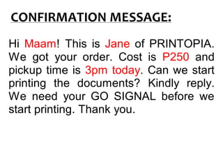 CONFIRMATION MESSAGE:
Hi Maam! This is Jane of PRINTOPIA.
We got your order. Cost is P250 and
pickup time is 3pm today. Can we start
printing the documents? Kindly reply.
We need your GO SIGNAL before we
start printing. Thank you.
 