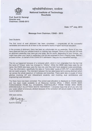 :n~ ~g,enf1lch1ff ~, ~Id~<li611
National Institute of Technology
Rourkela
Prof. Sunil Kr Sarangi
Director and
Chairman, CSAB-2013
Date: 11th July, 2013
Message from Chairman, CSAB - 2013
Dear Students,
The first round of seat allotment has been completed. I congratulate all the successful
candidates and welcome all of them to the wonderful world of higher technical education.
In the process of allotment, there has been an unfortunate mix up yesterday. Some of you may
have observed that your allotted branch or institute has changed. Some of you who did not have
an allotment yesterday may have got one today. But for some, depending on your choices, you
might have seen your name in yesterday's list but are surprised to find it missing today, Before I
proceed further, on behalf of the CSAB-2013 admission I beg you my unqualified apology.
The mix up happened because of a computer glitch, which in turn originated from the fact that
the name of "Orissa" state has changed to "Odisha". While the CBSE data base uses the old
name, the CSAB data base uses the new one, and they both have assigned codes accordingly.
Thus, the information, specifically the data on "home state" quota of 50% NIT in seat allotment
did not match properly. The mismatch between the two data bases led to wrong allotment which
ran across the whole spectrum of institutes and branches. There were also a couple of minor
glitches involving UP and Uttarakhand students, and involving dual (architecture and
engineering) seat allocation.
The flaws have now been corrected. The correct seat allocation is displayed on CSAB website
and has been made available to all Resource Centres (RCs). I ONCE AGAIN SEEK
FORGIVENESS FROM ALL STUDENTS, PARTICULARLY FROM THOSE WHO WERE
ERRONEOUSLY ALLOTTEED SEATS YESTERDAY. I sincerely hope that all of you who lost
your seats (albeit erroneously alloted) because of the correction will secure seats in the second
round of allotment.
With best wishes,
~~
Sunil Kr Sarangi
 
