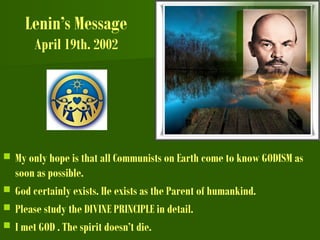 Lenin’s Message
April 19th. 2002
 My only hope is that all Communists on Earth come to know GODISM as
soon as possible.
 God certainly exists. He exists as the Parent of humankind.
 Please study the DIVINE PRINCIPLE in detail.
 I met GOD . The spirit doesn’t die.
 