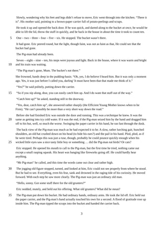 Slowly, wondering why his feet and legs didn’t refuse to move, Eric went through into the kitchen. “There it
is”. His mother said, pointing to a brown-paper carrier full of potato-peelings and scraps.
He took it up and opened the back door. If he was quick, and darted along to the bucket at once, he would be
able to lift the lid, throw the stuff in quickly, and be back in the house in about the time it took to count ten.
One – two – three – four – five – six. He stopped. The bucket wasn’t there.
It had gone. Eric peered round, but the light, though faint, was not as faint as that, He could see that the
bucket had gone.
The Pig-man had already been.
Seven – eight – nine – ten, his steps were joyous and light. Back in the house, where it was warm and bright
and his train was waiting.
“The Pig-man’s gone, Mum. The bucket’s not there.”
She frowned, hands deep in the pudding-basin. “Oh, yes, I do believe I heard him. But it was only a moment
ago. Yes, it was just before I called you, darling’ It must have been that that made me think of it.”
“Yes?” he said politely, putting down the carrier.
“So if you nip along, dear, you can easily catch him up. And I do want that stuff out of the way.”
“Catch him up?” he asked, standing still in the doorway.
“Yes, dear, catch him up”, she answered rather sharply (the Efficient Young Mother knows when to be
Firm). “He can’t possibly be more than a very short way down the road.”
Before she had finished Eric was outside the door and running. This was a technique he knew. It was the
same as getting into icy cold water. If it was the end, if the Pig-man seized him by the hand and dragged him
off to his hut, well, so much the worse. Swinging the paper carrier in his hand, he ran fast through the dusk.
The back view of the Pig-man was much as he had expected it to be. A slow, rather lurching gait, hunched
shoulders, an old hat crushed down on his head (to hide his ears?) and the pail in his hand. Plod, plod, as if
he were tired. Perhaps this was just a ruse, though, probably he could pounce quickly enough when his
wicked little eyes saw a nice tasty little boy or something … did the Pig-man eat birds? Or cats?
Eric stopped. He opened his mouth to call to the Pig-man, but the first time he tried, nothing came out
except a small rasping squeak. His heart was banging like fireworks going off. He could hardly hear
anything.
“Mr Pig-man!’ he called, and this time the words came out clear and rather high.
The jogging old figure stopped, turned, and looked at him, Eric could not see properly from where he stood.
But he had to see. Everything, even his fear, sank and drowned in the raging tide of his curiosity. He moved
forward. With each step he saw more clearly. The Pig-man was just an ordinary old man.
“Hello, sonny. Got some stuff there for the old grunters?”
Eric nodded, mutely, and held out his offering. What old grunters? What did he mean?
The Pig-man put down his bucket. He had ordinary hands, ordinary arms. He took the lid off. Eric held out
the paper carrier, and the Pig-man’s hand actually touched his own for a second. A flood of gratitude rose up
inside him. The Pig-man tipped the scraps into the bucket and handed the carrier back.
3
5
10
15
20
25
30
35
 