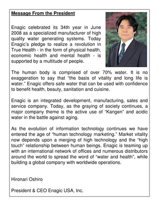 Message From the President


Enagic celebrated its 34th year in June
2008 as a specialized manufacturer of high
quality water generating systems. Today
Enagic’s pledge to realize a revolution in
True Health - in the form of physical health,
economic health and mental health - is
supported by a multitude of people.

The human body is comprised of over 70% water. It is no
exaggeration to say that “the basis of vitality and long life is
water.” Enagic offers safe water that can be used with confidence
to benefit health, beauty, sanitation and cuisine.

Enagic is an integrated development, manufacturing, sales and
service company. Today, as the graying of society continues, a
major company theme is the active use of “Kangen” and acidic
water in the battle against aging.

As the evolution of information technology continues we have
entered the age of “human technology marketing.” Market vitality
now depends upon a merging of high technology and the “high
touch” relationship between human beings. Enagic is teaming up
with an international network of offices and numerous distributors
around the world to spread the word of “water and health”, while
building a global company with worldwide operations.


Hironari Oshiro

President & CEO Enagic USA, Inc.
 