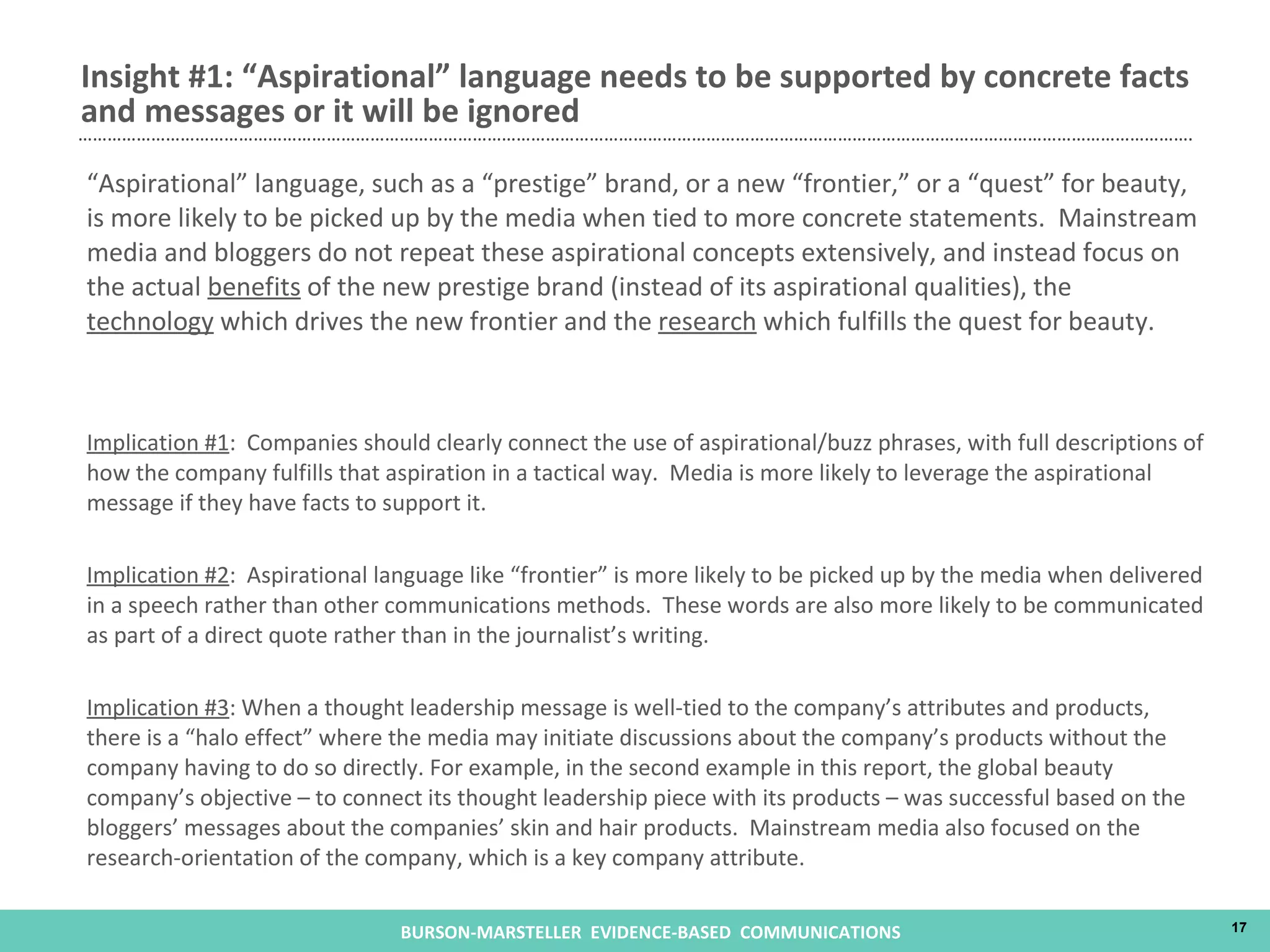 “ Aspirational” language, such as a “prestige” brand, or a new “frontier,” or a “quest” for beauty, is more likely to be picked up by the media when tied to more concrete statements.  Mainstream media and bloggers do not repeat these aspirational concepts extensively, and instead focus on the actual  benefits  of the new prestige brand (instead of its aspirational qualities), the  technology  which drives the new frontier and the  research  which fulfills the quest for beauty.  Implication #1 :  Companies should clearly connect the use of aspirational/buzz phrases, with full descriptions of how the company fulfills that aspiration in a tactical way.  Media is more likely to leverage the aspirational message if they have facts to support it. Implication #2 :  Aspirational language like “frontier” is more likely to be picked up by the media when delivered in a speech rather than other communications methods.  These words are also more likely to be communicated as part of a direct quote rather than in the journalist’s writing. Implication #3 : When a thought leadership message is well-tied to the company’s attributes and products, there is a “halo effect” where the media may initiate discussions about the company’s products without the company having to do so directly. For example, in the second example in this report, the global beauty company’s objective – to connect its thought leadership piece with its products – was successful based on the bloggers’ messages about the companies’ skin and hair products.  Mainstream media also focused on the research-orientation of the company, which is a key company attribute. Insight #1: “Aspirational” language needs to be supported by concrete facts and messages or it will be ignored 