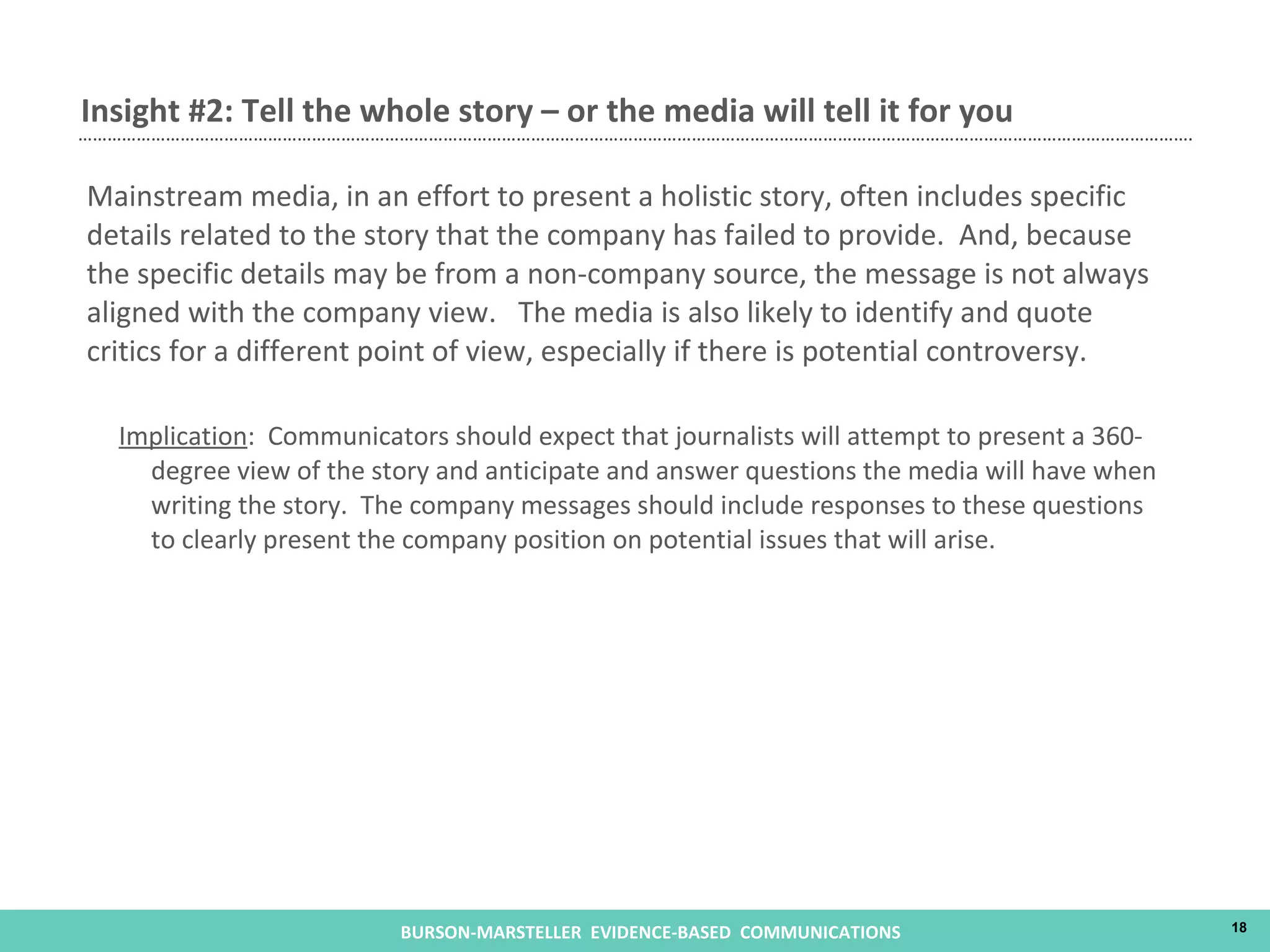 Mainstream media, in an effort to present a holistic story, often includes specific details related to the story that the company has failed to provide.  And, because the specific details may be from a non-company source, the message is not always aligned with the company view.  The media is also likely to identify and quote critics for a different point of view, especially if there is potential controversy.  Implication :  Communicators should expect that journalists will attempt to present a 360-degree view of the story and anticipate and answer questions the media will have when writing the story.  The company messages should include responses to these questions to clearly present the company position on potential issues that will arise. Insight #2: Tell the whole story – or the media will tell it for you 