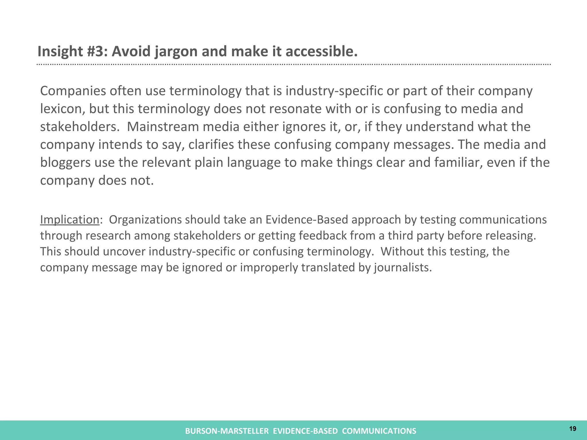 Companies often use terminology that is industry-specific or part of their company lexicon, but this terminology does not resonate with or is confusing to media and stakeholders.  Mainstream media either ignores it, or, if they understand what the company intends to say, clarifies these confusing company messages. The media and bloggers use the relevant plain language to make things clear and familiar, even if the company does not. Implication :  Organizations should take an Evidence-Based approach by testing communications through research among stakeholders or getting feedback from a third party before releasing.  This should uncover industry-specific or confusing terminology.  Without this testing, the company message may be ignored or improperly translated by journalists.  Insight #3: Avoid jargon and make it accessible.  
