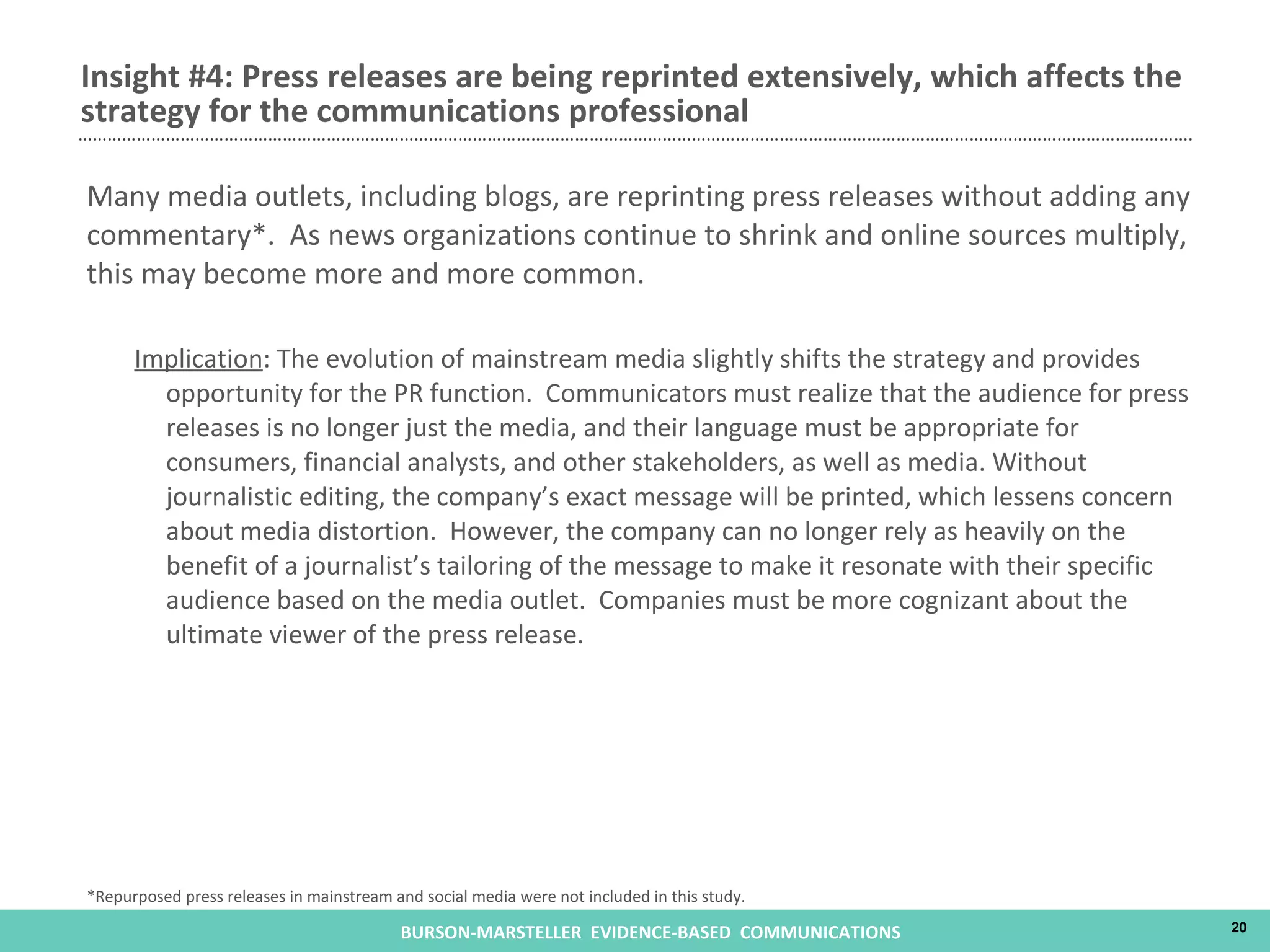 Many media outlets, including blogs, are reprinting press releases without adding any commentary*.  As news organizations continue to shrink and online sources multiply, this may become more and more common. Implication : The evolution of mainstream media slightly shifts the strategy and provides opportunity for the PR function.  Communicators must realize that the audience for press releases is no longer just the media, and their language must be appropriate for consumers, financial analysts, and other stakeholders, as well as media. Without journalistic editing, the company’s exact message will be printed, which lessens concern about media distortion.  However, the company can no longer rely as heavily on the benefit of a journalist’s tailoring of the message to make it resonate with their specific audience based on the media outlet.  Companies must be more cognizant about the ultimate viewer of the press release. Insight #4: Press releases are being reprinted extensively, which affects the strategy for the communications professional *Repurposed press releases in mainstream and social media were not included in this study. 