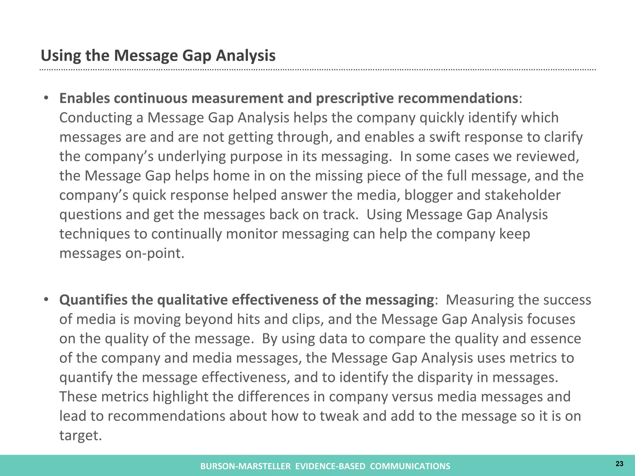 Enables continuous measurement and prescriptive recommendations :  Conducting a Message Gap Analysis helps the company quickly identify which messages are and are not getting through, and enables a swift response to clarify the company’s underlying purpose in its messaging.  In some cases we reviewed, the Message Gap helps home in on the missing piece of the full message, and the company’s quick response helped answer the media, blogger and stakeholder questions and get the messages back on track.  Using Message Gap Analysis techniques to continually monitor messaging can help the company keep messages on-point.  Quantifies the qualitative effectiveness of the messaging :  Measuring the success of media is moving beyond hits and clips, and the Message Gap Analysis focuses on the quality of the message.  By using data to compare the quality and essence of the company and media messages, the Message Gap Analysis uses metrics to quantify the message effectiveness, and to identify the disparity in messages.  These metrics highlight the differences in company versus media messages and lead to recommendations about how to tweak and add to the message so it is on target. Using the Message Gap Analysis 
