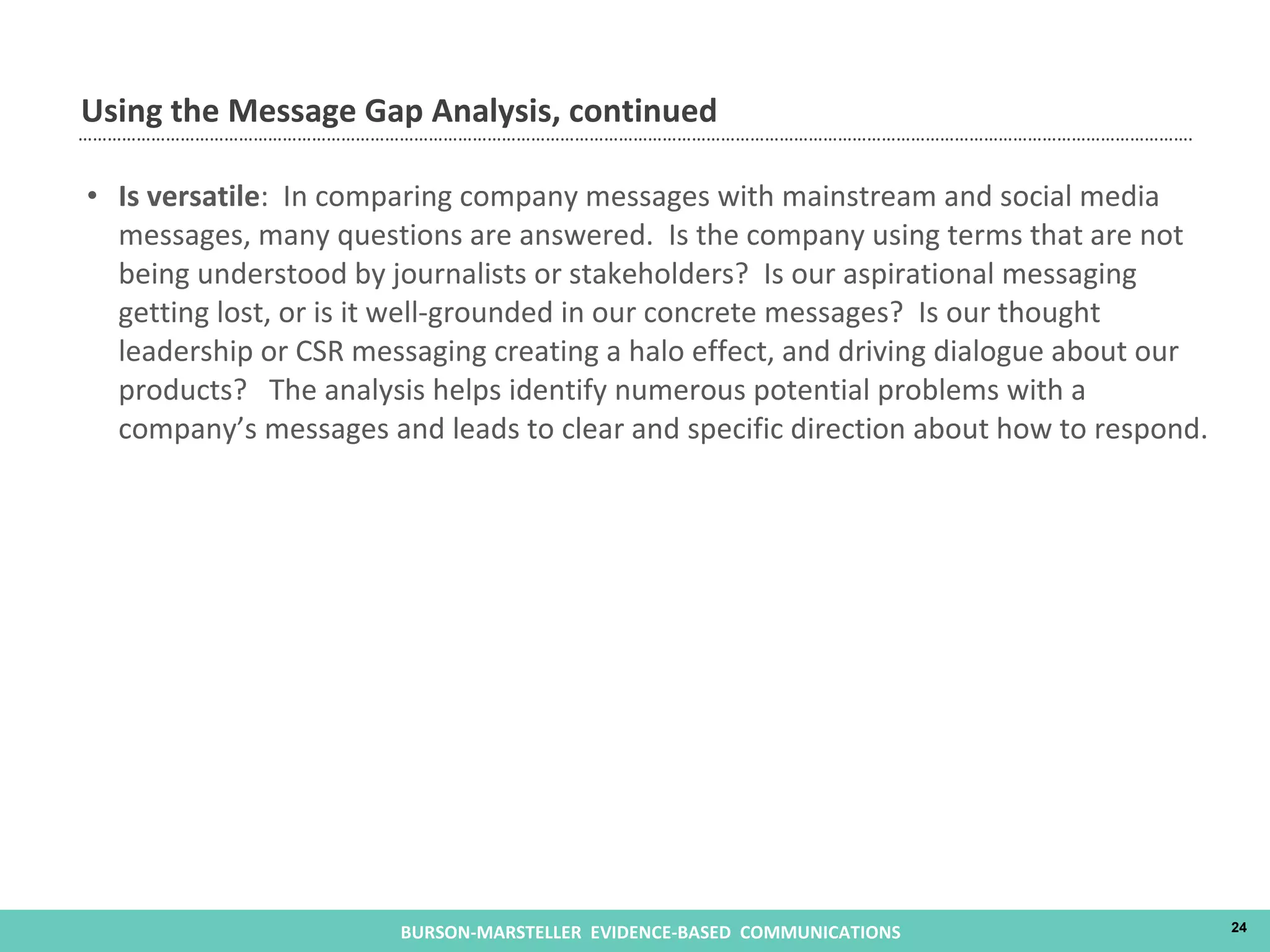 Is versatile :  In comparing company messages with mainstream and social media messages, many questions are answered.  Is the company using terms that are not being understood by journalists or stakeholders?  Is our aspirational messaging getting lost, or is it well-grounded in our concrete messages?  Is our thought leadership or CSR messaging creating a halo effect, and driving dialogue about our products?  The analysis helps identify numerous potential problems with a company’s messages and leads to clear and specific direction about how to respond. Using the Message Gap Analysis, continued 