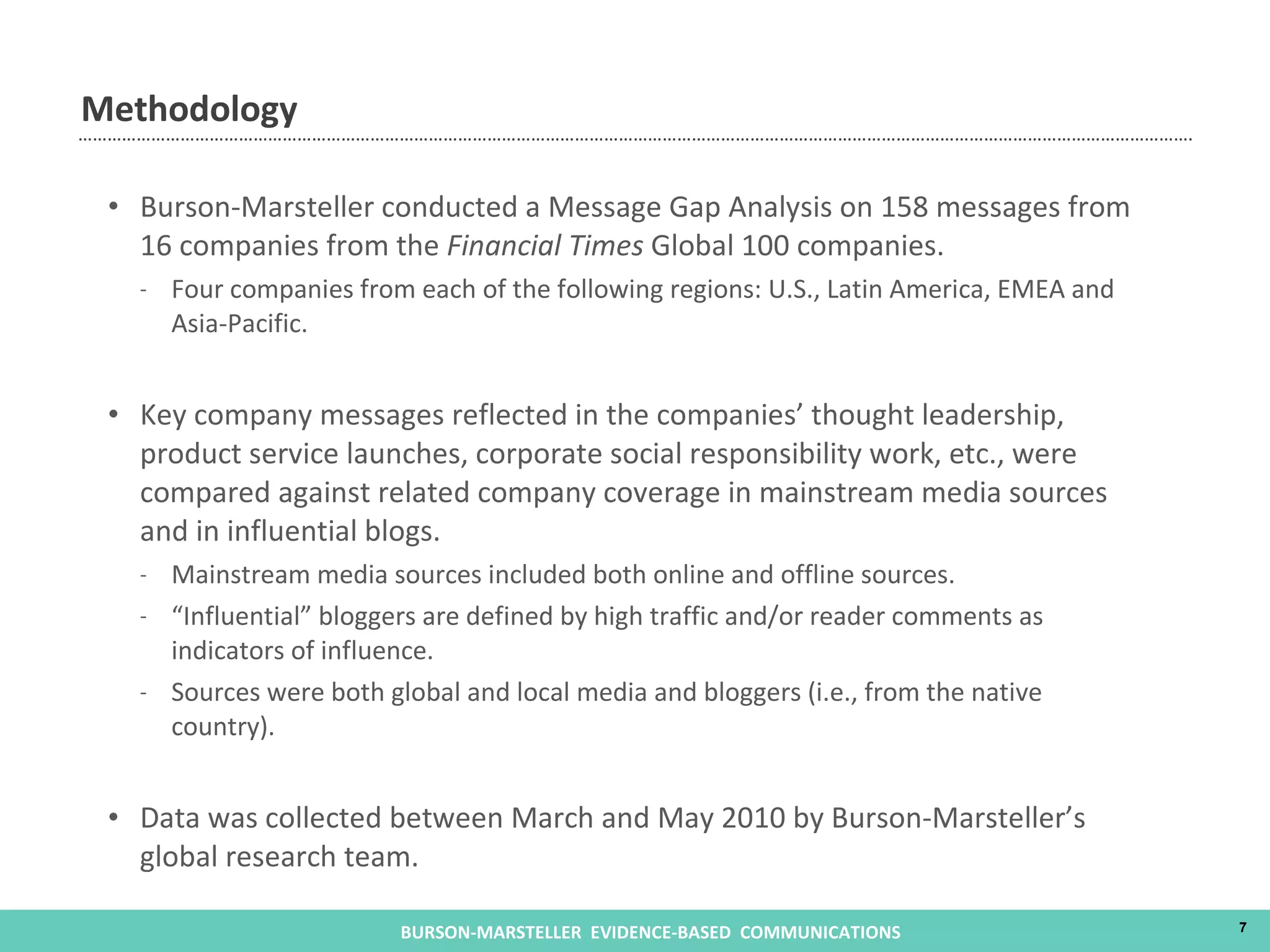 Methodology Burson-Marsteller conducted a Message Gap Analysis on 158 messages from 16 companies from the  Financial Times  Global 100 companies. Four companies from each of the following regions: U.S., Latin America, EMEA and Asia-Pacific. Key company messages reflected in the companies’ thought leadership, product service launches, corporate social responsibility work, etc., were compared against related company coverage in mainstream media sources and in influential blogs. Mainstream media sources included both online and offline sources. “ Influential” bloggers are defined by high traffic and/or reader comments as indicators of influence. Sources were both global and local media and bloggers (i.e., from the native country). Data was collected between March and May 2010 by Burson-Marsteller’s global research team. 