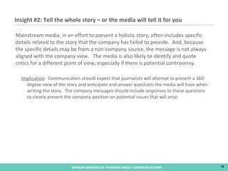 Mainstream media, in an effort to present a holistic story, often includes specific details related to the story that the company has failed to provide.  And, because the specific details may be from a non-company source, the message is not always aligned with the company view.  The media is also likely to identify and quote critics for a different point of view, especially if there is potential controversy.  Implication :  Communicators should expect that journalists will attempt to present a 360-degree view of the story and anticipate and answer questions the media will have when writing the story.  The company messages should include responses to these questions to clearly present the company position on potential issues that will arise. Insight #2: Tell the whole story – or the media will tell it for you 