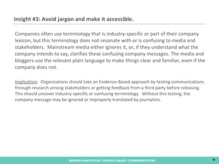 Companies often use terminology that is industry-specific or part of their company lexicon, but this terminology does not resonate with or is confusing to media and stakeholders.  Mainstream media either ignores it, or, if they understand what the company intends to say, clarifies these confusing company messages. The media and bloggers use the relevant plain language to make things clear and familiar, even if the company does not. Implication :  Organizations should take an Evidence-Based approach by testing communications through research among stakeholders or getting feedback from a third party before releasing.  This should uncover industry-specific or confusing terminology.  Without this testing, the company message may be ignored or improperly translated by journalists.  Insight #3: Avoid jargon and make it accessible.  