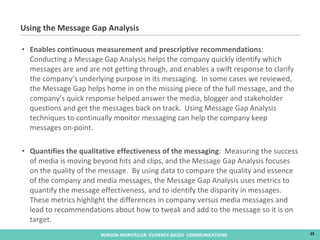 Enables continuous measurement and prescriptive recommendations :  Conducting a Message Gap Analysis helps the company quickly identify which messages are and are not getting through, and enables a swift response to clarify the company’s underlying purpose in its messaging.  In some cases we reviewed, the Message Gap helps home in on the missing piece of the full message, and the company’s quick response helped answer the media, blogger and stakeholder questions and get the messages back on track.  Using Message Gap Analysis techniques to continually monitor messaging can help the company keep messages on-point.  Quantifies the qualitative effectiveness of the messaging :  Measuring the success of media is moving beyond hits and clips, and the Message Gap Analysis focuses on the quality of the message.  By using data to compare the quality and essence of the company and media messages, the Message Gap Analysis uses metrics to quantify the message effectiveness, and to identify the disparity in messages.  These metrics highlight the differences in company versus media messages and lead to recommendations about how to tweak and add to the message so it is on target. Using the Message Gap Analysis 