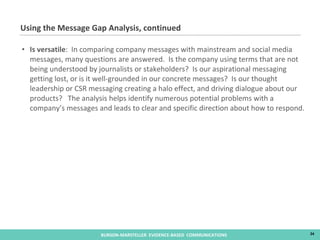Is versatile :  In comparing company messages with mainstream and social media messages, many questions are answered.  Is the company using terms that are not being understood by journalists or stakeholders?  Is our aspirational messaging getting lost, or is it well-grounded in our concrete messages?  Is our thought leadership or CSR messaging creating a halo effect, and driving dialogue about our products?  The analysis helps identify numerous potential problems with a company’s messages and leads to clear and specific direction about how to respond. Using the Message Gap Analysis, continued 