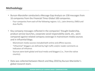 Methodology Burson-Marsteller conducted a Message Gap Analysis on 158 messages from 16 companies from the  Financial Times  Global 100 companies. Four companies from each of the following regions: U.S., Latin America, EMEA and Asia-Pacific. Key company messages reflected in the companies’ thought leadership, product service launches, corporate social responsibility work, etc., were compared against related company coverage in mainstream media sources and in influential blogs. Mainstream media sources included both online and offline sources. “ Influential” bloggers are defined by high traffic and/or reader comments as indicators of influence. Sources were both global and local media and bloggers (i.e., from the native country). Data was collected between March and May 2010 by Burson-Marsteller’s global research team. 