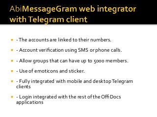 ¡  -	The	accounts	are	linked	to	their	numbers.	
¡  -	Account	veriﬁcation	using	SMS	or	phone	calls.	
¡  -	Allow	groups	that	can	have	up	to	5000	members.	
¡  -	Use	of	emoticons	and	sticker.	
¡  -	Fully	integrated	with	mobile	and	desktop	Telegram	
clients	
¡  -	Login	integrated	with	the	rest	of	the	OﬃDocs	
applications	
 