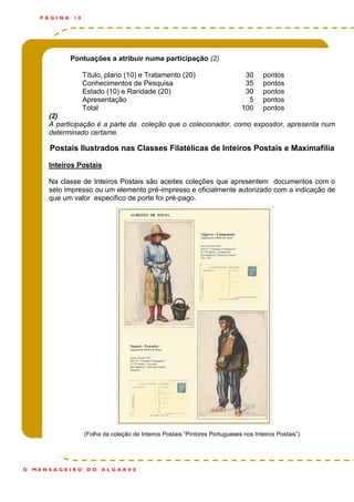 Pontuações a atribuir numa participação (2)
Título, plano (10) e Tratamento (20) 30 pontos
Conhecimentos de Pesquisa 35 pontos
Estado (10) e Raridade (20) 30 pontos
Apresentação 5 pontos
Total 100 pontos
(2)
A participação é a parte da coleção que o colecionador, como expositor, apresenta num
determinado certame.
Postais Ilustrados nas Classes Filatélicas de Inteiros Postais e Maximafilia
Inteiros Postais
Na classe de Inteiros Postais são aceites coleções que apresentem documentos com o
selo impresso ou um elemento pré-impresso e oficialmente autorizado com a indicação de
que um valor especifico de porte foi pré-pago.
(Folha de coleção de Inteiros Postais “Pintores Portugueses nos Inteiros Postais”)
P Á G I N A 1 0
O M E N S A G E I R O D O A L G A R V E
 