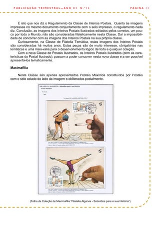 É isto que nos diz o Regulamento da Classe de Inteiros Postais. Quanto às imagens
impressas no mesmo documento conjuntamente com o selo impresso, o regulamento nada
diz. Conclusão, as imagens dos Inteiros Postais Ilustrados editados pelos correios, um pou-
co por todo o Mundo, não são consideradas filatelicamente nesta Classe. Daí a impossibili-
dade de concorrer com as imagens dos Inteiros Postais na sua própria classe.
Curiosamente, na Classe de Filatelia Temática, estas imagens dos Inteiros Postais
são consideradas há muitos anos. Estas peças são de muito interesse, obrigatórias nas
temáticas e uma mais-valia para o desenvolvimento lógico de toda e qualquer coleção.
Com a nova Classe de Postais Ilustrados, os Inteiros Postais Ilustrados (com as cara-
terísticas do Postal Ilustrado), passam a poder concorrer nesta nova classe e a ser possível
apresentá-los tematicamente.
Maximafilia
Nesta Classe são apenas apresentados Postais Máximos constituídos por Postais
com o selo colado do lado da imagem e obliterados postalmente.
(Folha da Coleção de Maximafilia “Filatelia Algarvia - Subsídios para a sua História”)
P Á G I N A 1 1P U B L I C A Ç Ã O T R I M E S T R A L — A N O I I I N . º 1 2
 