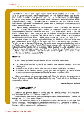 Esta modalidade nasceu com o aparecimento dos Postais Ilustrados, em finais do século
XIX e que, para circularem, era necessário colar um selo, normalmente do lado da ima-
gem. Eram os chamados T.C.V. (Timbre Coté Vue). Da coincidência de aparecerem pos-
tais em que o selo tinha o mesmo motivo do postal e obliteração da localidade que a ima-
gem representava, nasceu o Postal Máximo. Não é mais que uma peça filatélica colecio-
nável em que figuram os três elementos, postal, selo e obliteração, apresentando uma
estreita concordância entre eles.
A partir da segunda década de século passado nasceu o hábito de produzir estas
peças, por parte de determinados colecionadores. Na maior parte das vezes apenas com
tratamento postal pois não chegavam a circular. Com a proibição de colocar o selo do
lado da imagem, no princípio dos anos 30, deixou de haver definitivamente, Postais Máxi-
mos comprovadamente circulados. Este tipo de colecionismo continuou e tem bastantes
seguidores com tratamento postal, no lado da imagem, de favor, sem poder de franquia.
Sujeita a críticas, por parte de muitos filatelistas, em virtude de a franquia postal não
servir para cumprir a sua missão, a de pagar o serviço de entrega de uma mensagem.
Também por parte dos cartofilistas que não aceitam que bons postais clássicos sejam
sacrificados para se produzirem Postais Máximos com selos modernos, como infelizmente
muitas vezes encontramos. Para o cartofilista, todo e qualquer e postal não poderá ter o
selo colado sobre a imagem, exceto os T.C.V. com selo da época. De qualquer maneira
não deixa de ser uma modalidade de colecionismo muito divulgada e aceite pela Federa-
ção Internacional de Filatelia, desde 1978.
A terminar
Com a introdução desta nova classe de Postais Ilustrados concluímos:
 Deu ao Postal Ilustrado a dignidade que merecia, a de ter sido criado para envio de
mensagens;
 Valorizaram-se todas as peças que com selos e comprovadamente circuladas;
 Aceitou-se, no seu seio, os Inteiros Postais Ilustrados que, até aqui, a parte ilustrada
apenas tinha valor nas coleções de Filatelia Temática e na Maximafilia;
-
Como sugestão de montagem reproduzimos 3 folhas de coleções do Algarve, com
Postais Ilustrados circulados, Inteiros Postais Ilustrados e Postais Máximos, devidamente
enquadrados no texto
António Gonçalves Borralho
Apontamento
A edição do primeiro postal do Mundo data de 1 de Outubro de 1869, pelos Cor-
reios austríacos e deve-se a Emanuel Herrmann.
No nosso país, presume-se que o primeiro postal terá sido editado pelos Correios de
Portugal, em 1878, ainda não ilustrado.
Em 1893 é lançado, em Zurique, o primeiro postal ilustrado a nível mundial. Um ano
depois, é Portugal, com um postal ilustrado comemorativo do V Centenário do Infante D.
Henrique, editado pelos correios portugueses.
P Á G I N A 1 2
O M E N S A G E I R O D O A L G A R V E
 