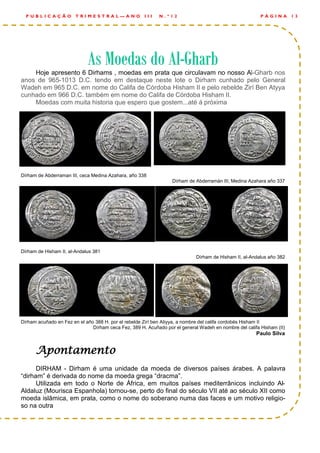 Hoje apresento 6 Dirhams , moedas em prata que circulavam no nosso Al-Gharb nos
anos de 965-1013 D.C. tendo em destaque neste lote o Dirham cunhado pelo General
Wadeh em 965 D.C. em nome do Califa de Córdoba Hisham II e pelo rebelde Zirí Ben Atyya
cunhado em 966 D.C. também em nome do Califa de Córdoba Hisham II.
Moedas com muita historia que espero que gostem...até á próxima
Dírham de Abderraman III, ceca Medina Azahara, año 338
Dírham de Abderramán III, Medina Azahara año 337
Dírham de Hisham II, al-Andalus 381
Dírham de Hisham II, al-Andalus año 382
Dírham acuñado en Fez en el año 388 H. por el rebelde Zirí ben Atiyya, a nombre del califa cordobés Hisham II
Dírham ceca Fez, 389 H. Acuñado por el general Wadeh en nombre del califa Hisham (II)
Paulo Silva
Apontamento
DIRHAM - Dirham é uma unidade da moeda de diversos países árabes. A palavra
“dirham” é derivada do nome da moeda grega “dracma”.
Utilizada em todo o Norte de África, em muitos países mediterrânicos incluindo Al-
Aldaluz (Mourisca Espanhola) tornou-se, perto do final do século VII até ao século XII como
moeda islâmica, em prata, como o nome do soberano numa das faces e um motivo religio-
so na outra
P Á G I N A 1 3P U B L I C A Ç Ã O T R I M E S T R A L — A N O I I I N . º 1 2
As Moedas do AlAs Moedas do AlAs Moedas do Al---GharbGharbGharb
 