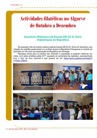 Actividades filatélicas no AlgarveActividades filatélicas no AlgarveActividades filatélicas no Algarve
de Outubro a Dezembrode Outubro a Dezembrode Outubro a Dezembro
P Á G I N A 1 4
O M E N S A G E I R O D O A L G A R V E
Quarteira, Biblioteca da Escola EB 2/3 D. Dinis
Implantação da República
No passado mês de outubro esteve patente Escola EB 2/3 D. Dinis em Quarteira uma
coleção de cartofilia pertencente a Luís Brás alusiva à República Portuguesa no sentido de
assinalar os 105 anos da implantação da República em Portugal.
Destaque ainda para os alunos que visitarem a exposição e puderam observar um
vídeo, com selos emitidos pelos CTT, aquando do centenário da república, acompanhado
com o som do hino nacional e que poderá ver em https://www.youtube.com/watch?
v=Taqx_of4bCo
 