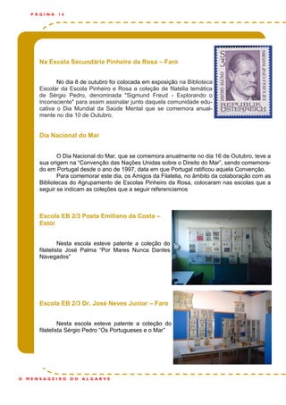 Na Escola Secundária Pinheiro da Rosa – Faro
No dia 8 de outubro foi colocada em exposição na Biblioteca
Escolar da Escola Pinheiro e Rosa a coleção de filatelia temática
de Sérgio Pedro, denominada "Sigmund Freud - Explorando o
Inconsciente" para assim assinalar junto daquela comunidade edu-
cativa o Dia Mundial da Saúde Mental que se comemora anual-
mente no dia 10 de Outubro.
Dia Nacional do Mar
O Dia Nacional do Mar, que se comemora anualmente no dia 16 de Outubro, teve a
sua origem na “Convenção das Nações Unidas sobre o Direito do Mar”, sendo comemora-
do em Portugal desde o ano de 1997, data em que Portugal ratificou aquela Convenção.
Para comemorar este dia, os Amigos da Filatelia, no âmbito da colaboração com as
Bibliotecas do Agrupamento de Escolas Pinheiro da Rosa, colocaram nas escolas que a
seguir se indicam as coleções que a seguir referenciamos
Escola EB 2/3 Poeta Emiliano da Costa –
Estói
Nesta escola esteve patente a coleção do
filatelista José Palma “Por Mares Nunca Dantes
Navegados”
Escola EB 2/3 Dr. José Neves Junior – Faro
Nesta escola esteve patente a coleção do
filatelista Sérgio Pedro “Os Portugueses e o Mar”
P Á G I N A 1 6
O M E N S A G E I R O D O A L G A R V E
 