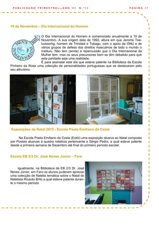 19 de Novembro – Dia Internacional do Homem
O Dia Internacional do Homem é comemorado anualmente a 19 de
Novembro. A sua origem data de 1992, altura em que Jerome Tee-
lucksinhg, homem de Trinidad e Tobago, com o apoio da ONU e de
vários grupos de defesa dos direitos masculinos de todo o mundo o
instituiu. Não tem (ainda) a repercussão que o Dia Internacional da
Mulher tem, mas os seus precursores bem se têm debatido para que
esta paridade seja uma realidade.
É para assinalar este dia que esteve patente na Biblioteca da Escola
Pinheiro da Rosa uma colecção de personalidades portuguesas que se destacaram pelo
seu altruísmo.
Exposições de Natal 2015 - Escola Poeta Emiliano da Costa
Na Escola Poeta Emiliano da Costa (Estói) uma exposição alusiva ao Natal composta
por Postais alusivas à quadra natalícia pertencente a Sérgio Pedro, a qual esteve patente
desde a primeira semana de Dezembro até final do primeiro período escolar.
Escola EB 2/3 Dr. José Neves Júnior – Faro
Igualmente, na Biblioteca da EB 2/3 Dr. José
Neves Júnior, em Faro os alunos puderam apreciar
uma colecção de filatelia temática sobre o Natal do
filatelista Ricardo Brito a qual esteve patente duran-
te o mesmo período
P Á G I N A 1 7P U B L I C A Ç Ã O T R I M E S T R A L — A N O I I I N . º 1 2
 