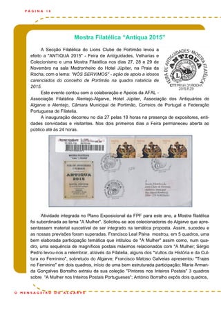 Mostra Filatélica “Antíqua 2015”
A Secção Filatélica do Lions Clube de Portimão levou a
efeito a "ANTIQUA 2015" - Feira de Antiguidades, Velharias e
Colecionismo e uma Mostra Filatélica nos dias 27, 28 e 29 de
Novembro na sala Medronheiro do Hotel Júpiter, na Praia da
Rocha, com o lema: "NÓS SERVIMOS" - ação de apoio a idosos
carenciados do concelho de Portimão na quadra natalícia de
2015.
Este evento contou com a colaboração e Apoios da AFAL -
Associação Filatélica Alentejo-Algarve, Hotel Júpiter, Associação dos Antiquários do
Algarve e Alentejo, Câmara Municipal de Portimão, Correios de Portugal e Federação
Portuguesa de Filatelia.
A inauguração decorreu no dia 27 pelas 18 horas na presença de expositores, enti-
dades convidadas e visitantes. Nos dois primeiros dias a Feira permaneceu aberta ao
público até às 24 horas.
Atividade integrada no Plano Exposicional da FPF para este ano, a Mostra filatélica
foi subordinada ao tema "A Mulher". Solicitou-se aos colecionadores do Algarve que apre-
sentassem material suscetível de ser integrado na temática proposta. Assim, sucedeu e
as nossas previsões foram superadas. Francisco Leal Paiva mostrou, em 5 quadros, uma
bem elaborada participação temática que intitulou de "A Mulher" assim como, num qua-
dro, uma sequência de magníficos postais máximos relacionados com "A Mulher; Sérgio
Pedro levou-nos a relembrar, através da Filatelia, alguns dos "Vultos da História e da Cul-
tura no Feminino", sobretudo do Algarve; Francisco Matoso Galveias apresentou "Trajes
no Feminino" em dois quadros, início de uma bem estruturada participação; Maria Arman-
da Gonçalves Borralho extraiu da sua coleção "Pintores nos Inteiros Postais" 3 quadros
sobre "A Mulher nos Inteiros Postais Portugueses"; António Borralho expôs dois quadros,
P Á G I N A 1 8
O M E N S A G E I R O D O A L G A R V E
 