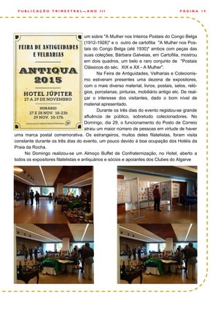 um sobre "A Mulher nos Inteiros Postais do Congo Belga
(1912-1928)" e o outro de cartofilia "A Mulher nos Pos-
tais do Congo Belga (até 1930)" ambos com peças das
suas coleções; Bárbara Galveias, em Cartofilia, mostrou
em dois quadros, um belo e raro conjunto de "Postais
Clássicos do séc. XIX e XX - A Mulher".
Na Feira de Antiguidades, Velharias e Colecionis-
mo estiveram presentes uma dezena de expositores,
com o mais diverso material, livros, postais, selos, reló-
gios, porcelanas, pinturas, mobiliário antigo etc. De real-
çar o interesse dos visitantes, dado o bom nível de
material apresentado.
Durante os três dias do evento registou-se grande
afluência de público, sobretudo colecionadores. No
Domingo, dia 29, o funcionamento do Posto de Correio
atraiu um maior número de pessoas em virtude de haver
uma marca postal comemorativa. Os estrangeiros, muitos deles filatelistas, foram visita
constante durante os três dias do evento, um pouco devido à boa ocupação dos Hotéis da
Praia da Rocha.
No Domingo realizou-se um Almoço Buffet de Confraternização, no Hotel, aberto a
todos os expositores filatelistas e antiquários e sócios e apoiantes dos Clubes do Algarve
P Á G I N A 1 9P U B L I C A Ç Ã O T R I M E S T R A L — A N O I I I
 