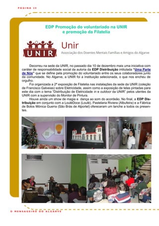 EDP Promoção do voluntariado na UNIR
e promoção da Filatelia
Decorreu na sede da UNIR, no passado dia 10 de dezembro mais uma iniciativa com
caráter de responsabilidade social da autoria da EDP Distribuição intitulada “Uma Parte
de Nós” que se define pela promoção do voluntariado entre os seus colaboradores junto
da comunidade. No Algarve, a UNIR foi a instituição selecionada, o que nos encheu de
orgulho.
Foi organizada a 2ª exposição de Filatelia nas instalações da sede da UNIR (coleção
de Francisco Galveias) sobre Eletricidade, assim como a exposição de telas pintadas para
este dia com o tema “Distribuição de Eletricidade in e outdoor da UNIR” pelos utentes da
UNIR com a supervisão do Monitor de Pintura.
Houve ainda um show de magia e dança ao som do acordeão. No final, a EDP Dis-
tribuição em conjunto com a LouléDoce (Loulé), Pastelaria Riviera (Albufeira) e a Fábrica
de Bolos Mónica Guerra (São Brás de Alportel) ofereceram um lanche a todos os presen-
tes.
P Á G I N A 2 0
O M E N S A G E I R O D O A L G A R V E
 