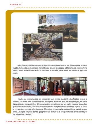 soluções arquitetónicas com os tholoi com cripta rematada em falsa cúpula, a cons-
trução dolménica com grandes monólitos de arenito e hipogeu artificialmente escavado na
rocha, numa área de cerca de 20 hectares e a maior parte deles em terrenos agrícolas
rurais.
Todos os monumentos se encontram em ruínas, bastante danificados exceto o
número 7 o mais bem conservado da necrópole e que foi alvo de recuperação por parte
das entidades competentes. O monumento é constituído por um cairn, mamoa de pedras
que envolve um tholos, construção com corredor e cripta coberta em falsa cúpula. A plan-
ta circular tem um diâmetro de quase 27 metros, com uma fachada retilínea voltada a nas-
cente. A cripta ocupa o centro geográfico do túmulo e o seu pavimento foi revestido por
um lajeado de calcário."
P Á G I N A 2 2
O M E N S A G E I R O D O A L G A R V E
 