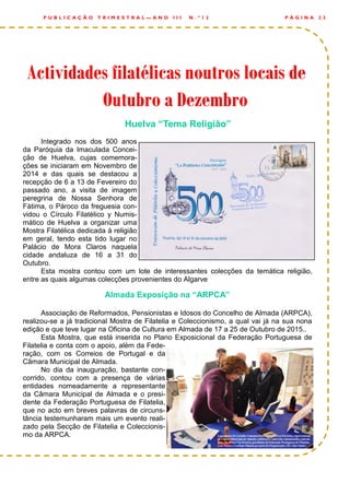 Huelva “Tema Religião”
Integrado nos dos 500 anos
da Paróquia da Imaculada Concei-
ção de Huelva, cujas comemora-
ções se iniciaram em Novembro de
2014 e das quais se destacou a
recepção de 6 a 13 de Fevereiro do
passado ano, a visita de imagem
peregrina de Nossa Senhora de
Fátima, o Pároco da freguesia con-
vidou o Círculo Filatélico y Numis-
mático de Huelva a organizar uma
Mostra Filatélica dedicada à religião
em geral, tendo esta tido lugar no
Palácio de Mora Claros naquela
cidade andaluza de 16 a 31 do
Outubro.
Esta mostra contou com um lote de interessantes colecções da temática religião,
entre as quais algumas colecções provenientes do Algarve
Almada Exposição na “ARPCA”
Associação de Reformados, Pensionistas e Idosos do Concelho de Almada (ARPCA),
realizou-se a já tradicional Mostra de Filatelia e Coleccionismo, a qual vai já na sua nona
edição e que teve lugar na Oficina de Cultura em Almada de 17 a 25 de Outubro de 2015..
Esta Mostra, que está inserida no Plano Exposicional da Federação Portuguesa de
Filatelia e conta com o apoio, além da Fede-
ração, com os Correios de Portugal e da
Câmara Municipal de Almada.
No dia da inauguração, bastante con-
corrido, contou com a presença de várias
entidades nomeadamente a representante
da Câmara Municipal de Almada e o presi-
dente da Federação Portuguesa de Filatelia,
que no acto em breves palavras de circuns-
tância testemunharam mais um evento reali-
zado pela Secção de Filatelia e Coleccionis-
mo da ARPCA.
P Á G I N A 2 3P U B L I C A Ç Ã O T R I M E S T R A L — A N O I I I N . º 1 2
Actividades filatélicas noutros locais deActividades filatélicas noutros locais deActividades filatélicas noutros locais de
Outubro a DezembroOutubro a DezembroOutubro a Dezembro
 